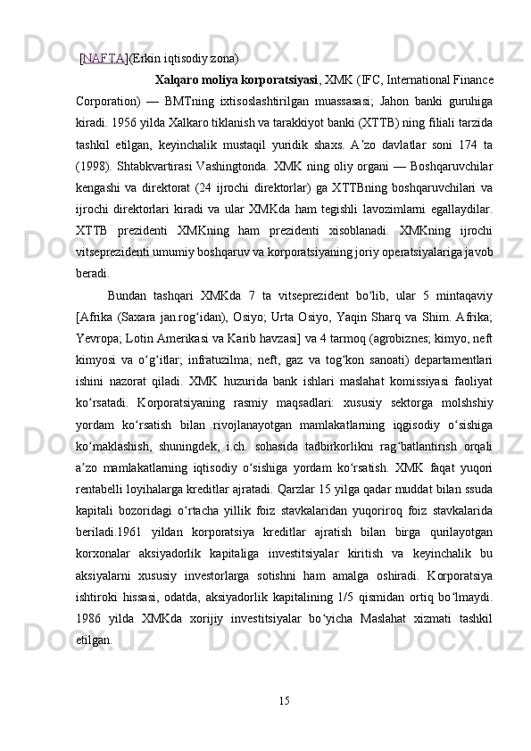  [ NAFTA ](Erkin iqtisodiy zona)
               Xalqaro moliya korporatsiyasi , XMK (IFC, International Finance
Corporation)   —   BMTning   ixtisoslashtirilgan   muassasasi;   Jahon   banki   guruhiga
kiradi. 1956 yilda Xalkaro tiklanish va tarakkiyot banki (XTTB) ning filiali tarzida
tashkil   etilgan,   keyinchalik   mustaqil   yuridik   shaxs.   A zo   davlatlar   soni   174   taʼ
(1998). Shtabkvartirasi  Vashingtonda. XMK  ning oliy organi  — Boshqaruvchilar
kengashi   va   direktorat   (24   ijrochi   direktorlar)   ga   XTTBning   boshqaruvchilari   va
ijrochi   direktorlari   kiradi   va   ular   XMKda   ham   tegishli   lavozimlarni   egallaydilar.
XTTB   prezidenti   XMKning   ham   prezidenti   xisoblanadi.   XMKning   ijrochi
vitseprezidenti umumiy boshqaruv va korporatsiyaning joriy operatsiyalariga javob
beradi. 
Bundan   tashqari   XMKda   7   ta   vitseprezident   bo lib,   ular   5   mintaqaviy
ʻ
[Afrika   (Saxara   jan.rog idan),   Osiyo;   Urta   Osiyo,   Yaqin   Sharq   va   Shim.   Afrika;	
ʻ
Yevropa; Lotin Amerikasi va Karib havzasi] va 4 tarmoq (agrobiznes; kimyo, neft
kimyosi   va   o g itlar;   infratuzilma;   neft,   gaz   va   tog kon   sanoati)   departamentlari	
ʻ ʻ ʻ
ishini   nazorat   qiladi.   XMK   huzurida   bank   ishlari   maslahat   komissiyasi   faoliyat
ko rsatadi.   Korporatsiyaning   rasmiy   maqsadlari:   xususiy   sektorga   molshshiy	
ʻ
yordam   ko rsatish   bilan   rivojlanayotgan   mamlakatlarning   iqgisodiy   o sishiga	
ʻ ʻ
ko maklashish,   shuningdek,   i.ch.   sohasida   tadbirkorlikni   rag batlantirish   orqali	
ʻ ʻ
a zo   mamlakatlarning   iqtisodiy   o sishiga   yordam   ko rsatish.   XMK   faqat   yuqori
ʼ ʻ ʻ
rentabelli loyihalarga kreditlar ajratadi. Qarzlar 15 yilga qadar muddat bilan ssuda
kapitali   bozoridagi   o rtacha   yillik   foiz   stavkalaridan   yuqoriroq   foiz   stavkalarida	
ʻ
beriladi.1961   yildan   korporatsiya   kreditlar   ajratish   bilan   birga   qurilayotgan
korxonalar   aksiyadorlik   kapitaliga   investitsiyalar   kiritish   va   keyinchalik   bu
aksiyalarni   xususiy   investorlarga   sotishni   ham   amalga   oshiradi.   Korporatsiya
ishtiroki   hissasi,   odatda,   aksiyadorlik   kapitalining   1/5   qismidan   ortiq   bo lmaydi.	
ʻ
1986   yilda   XMKda   xorijiy   investitsiyalar   bo yicha   Maslahat   xizmati   tashkil	
ʻ
etilgan. 
15 