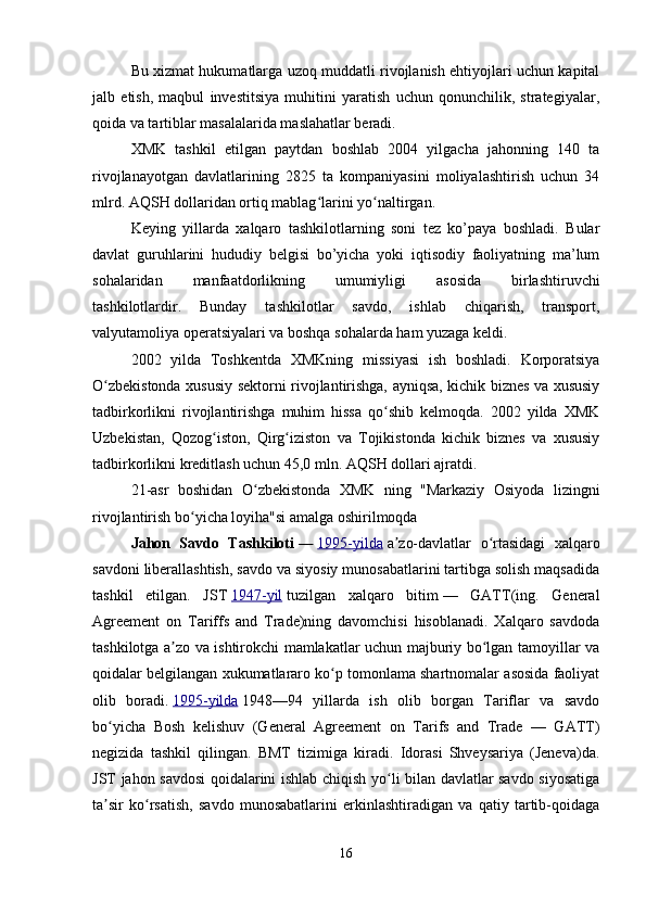 Bu xizmat hukumatlarga uzoq muddatli rivojlanish ehtiyojlari uchun kapital
jalb   etish,   maqbul   investitsiya   muhitini   yaratish   uchun   qonunchilik,   strategiyalar,
qoida va tartiblar masalalarida maslahatlar beradi.
XMK   tashkil   etilgan   paytdan   boshlab   2004   yilgacha   jahonning   140   ta
rivojlanayotgan   davlatlarining   2825   ta   kompaniyasini   moliyalashtirish   uchun   34
mlrd. AQSH dollaridan ortiq mablag larini yo naltirgan.ʻ ʻ
Keying   yillarda   xalqaro   tashkilotlarning   soni   tez   ko’paya   boshladi.   Bular
davlat   guruhlarini   hududiy   belgisi   bo’yicha   yoki   iqtisodiy   faoliyatning   ma’lum
sohalaridan   manfaatdorlikning   umumiyligi   asosida   birlashtiruvchi
tashkilotlardir.   Bunday   tashkilotlar   savdo,   ishlab   chiqarish,   transport,
valyutamoliya operatsiyalari va boshqa sohalarda ham yuzaga keldi.
2002   yilda   Toshkentda   XMKning   missiyasi   ish   boshladi.   Korporatsiya
O zbekistonda xususiy sektorni rivojlantirishga, ayniqsa, kichik biznes va xususiy	
ʻ
tadbirkorlikni   rivojlantirishga   muhim   hissa   qo shib   kelmoqda.   2002   yilda   XMK	
ʻ
Uzbekistan,   Qozog iston,   Qirg iziston   va   Tojikistonda   kichik   biznes   va   xususiy	
ʻ ʻ
tadbirkorlikni kreditlash uchun 45,0 mln. AQSH dollari ajratdi.
21-asr   boshidan   O zbekistonda   XMK   ning   "Markaziy   Osiyoda   lizingni	
ʻ
rivojlantirish bo yicha loyiha"si amalga oshirilmoqda	
ʻ
Jahon   Savdo   Tashkiloti   —   1995-yilda   a zo-davlatlar   o rtasidagi   xalqaro	
ʼ ʻ
savdoni liberallashtish, savdo va siyosiy munosabatlarini tartibga solish maqsadida
tashkil   etilgan.   JST   1947-yil   tuzilgan   xalqaro   bitim   —   GATT(ing.   General
Agreement   on   Tariffs   and   Trade)ning   davomchisi   hisoblanadi.   Xalqaro   savdoda
tashkilotga a zo va ishtirokchi mamlakatlar uchun majburiy bo lgan tamoyillar va	
ʼ ʻ
qoidalar belgilangan xukumatlararo ko p tomonlama shartnomalar asosida faoliyat	
ʻ
olib   boradi.   1995-yilda   1948—94   yillarda   ish   olib   borgan   Tariflar   va   savdo
bo yicha   Bosh   kelishuv   (General   Agreement   on   Tarifs   and   Trade   —   GATT)	
ʻ
negizida   tashkil   qilingan.   BMT   tizimiga   kiradi.   Idorasi   Shveysariya   (Jeneva)da.
JST jahon savdosi qoidalarini ishlab chiqish yo li bilan davlatlar savdo siyosatiga	
ʻ
ta sir   ko rsatish,   savdo   munosabatlarini   erkinlashtiradigan   va   qatiy   tartib-qoidaga	
ʼ ʻ
16 