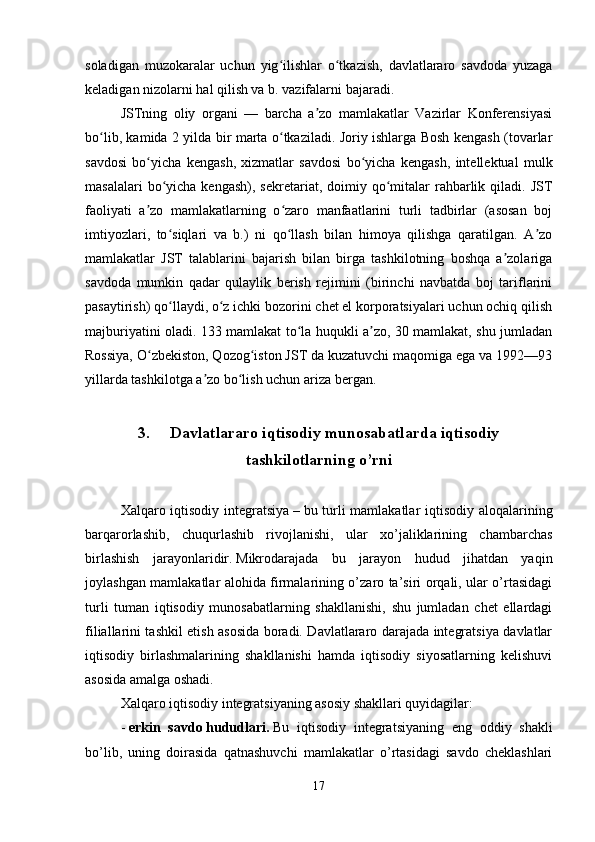 soladigan   muzokaralar   uchun   yig ilishlar   o tkazish,   davlatlararo   savdoda   yuzagaʻ ʻ
keladigan nizolarni hal qilish va b. vazifalarni bajaradi.                    
JSTning   oliy   organi   —   barcha   a zo   mamlakatlar   Vazirlar   Konferensiyasi	
ʼ
bo lib, kamida 2 yilda bir marta o tkaziladi. Joriy ishlarga Bosh kengash (tovarlar	
ʻ ʻ
savdosi   bo yicha   kengash,   xizmatlar   savdosi   bo yicha   kengash,   intellektual   mulk	
ʻ ʻ
masalalari   bo yicha  kengash),  sekretariat,  doimiy  qo mitalar  rahbarlik qiladi.  JST	
ʻ ʻ
faoliyati   a zo   mamlakatlarning   o zaro   manfaatlarini   turli   tadbirlar   (asosan   boj	
ʼ ʻ
imtiyozlari,   to siqlari   va   b.)   ni   qo llash   bilan   himoya   qilishga   qaratilgan.   A zo	
ʻ ʻ ʼ
mamlakatlar   JST   talablarini   bajarish   bilan   birga   tashkilotning   boshqa   a zolariga	
ʼ
savdoda   mumkin   qadar   qulaylik   berish   rejimini   (birinchi   navbatda   boj   tariflarini
pasaytirish) qo llaydi, o z ichki bozorini chet el korporatsiyalari uchun ochiq qilish	
ʻ ʻ
majburiyatini oladi. 133 mamlakat to la huqukli a zo, 30 mamlakat, shu jumladan	
ʻ ʼ
Rossiya, O zbekiston, Qozog iston JST da kuzatuvchi maqomiga ega va 1992—93	
ʻ ʻ
yillarda tashkilotga a zo bo lish uchun ariza bergan.	
ʼ ʻ
3.     Davlatlararo iqtisodiy munosabatlarda iqtisodiy
tashkilotlarning o’rni
Xalqaro iqtisodiy integratsiya   –   bu turli mamlakatlar iqtisodiy aloqalarining
barqarorlashib,   chuqurlashib   rivojlanishi,   ular   xo’jaliklarining   chambarchas
birlashish   jarayonlaridir.   Mikrodarajada   bu   jarayon   hudud   jihatdan   yaqin
joylashgan mamlakatlar alohida firmalarining o’zaro ta’siri orqali, ular o’rtasidagi
turli   tuman   iqtisodiy   munosabatlarning   shakllanishi,   shu   jumladan   chet   ellardagi
filiallarini tashkil etish asosida boradi. Davlatlararo darajada integratsiya davlatlar
iqtisodiy   birlashmalarining   shakllanishi   hamda   iqtisodiy   siyosatlarning   kelishuvi
asosida amalga oshadi.
Xalqaro iqtisodiy integratsiyaning asosiy shakllari quyidagilar:
-   erkin   savdo   hududlari.   Bu   iqtisodiy   integratsiyaning   eng   oddiy   shakli
bo’lib,   uning   doirasida   qatnashuvchi   mamlakatlar   o’rtasidagi   savdo   cheklashlari
17 
