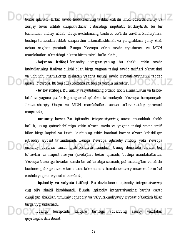 bekor   qilinadi.   Erkin   savdo   hududlarining   tashkil   etilishi   ichki   bozorda   milliy   va
xorijiy   tovar   ishlab   chiqaruvchilar   o’rtasidagi   raqobatni   kuchaytirib,   bu   bir
tomondan,   milliy   ishlab   chiqaruvchilarning   bankrot   bo’lishi   xavfini   kuchaytirsa,
boshqa   tomondan   ishlab   chiqarishni   takomillashtirish   va   yangiliklarni   joriy   etish
uchun   rag’bat   yaratadi.   Bunga   Yevropa   erkin   savdo   uyushmasi   va   MDH
mamlakatlari o’rtasidagi o’zaro bitim misol bo’la oladi;
-   bojxona   ittifoqi.   Iqtisodiy   integratsiyaning   bu   shakli   erkin   savdo
hududlarining   faoliyat   qilishi   bilan   birga  yagona   tashqi   savdo   tariflari   o’rnatishni
va   uchinchi   mamlakatga   nisbatan   yagona   tashqi   savdo   siyosati   yuritishni   taqozo
qiladi. Yevropa Ittifoqi (EI) bojxona ittifoqiga yorqin misoldir;
-   to’lov ittifoqi.   Bu milliy valyutalarning o’zaro erkin almashuvini va hisob-
kitobda   yagona   pul   birligining   amal   qilishini   ta’minlaydi.   Yevropa   hamjamiyati,
Janubi-sharqiy   Osiyo   va   MDH   mamlakatlari   uchun   to’lov   ittifoqi   pirovard
maqsaddir;
-   umumiy   bozor.   Bu   iqtisodiy   integratsiyaning   ancha   murakkab   shakli
bo’lib,   uning   qatnashchilariga   erkin   o’zaro   savdo   va   yagona   tashqi   savdo   tarifi
bilan   birga   kapital   va   ishchi   kuchining   erkin   harakati   hamda   o’zaro   kelishilgan
iqtisodiy   siyosat   ta’minlanadi.   Bunga   Yevropa   iqtisodiy   ittifoqi   yoki   Yevropa
umumiy   bozorini   misol   qilib   keltirish   mumkin.   Uning   doirasida   barcha   boj
to’lovlari   va   import   me’yor   (kvota)lari   bekor   qilinadi,   boshqa   mamlakatlardan
Yevropa bozoriga tovarlar kirishi bir xil tartibga solinadi, pul mablag’lari va ishchi
kuchining chegaradan erkin o’tishi ta’minlanadi hamda umumiy muammolarni hal
etishda yagona siyosat o’tkaziladi;
-   iqtisodiy   va   valyuta   ittifoqi .   Bu   davlatlararo   iqtisodiy   integratsiyaning
eng   oliy   shakli   hisoblanadi.   Bunda   iqtisodiy   integratsiyaning   barcha   qarab
chiqilgan shakllari umumiy iqtisodiy va valyuta-moliyaviy siyosat  o’tkazish bilan
birga uyg’unlashadi.
Hozirgi   bosqichda   xalqaro   tartibga   solishning   asosiy   vazifalari
quyidagilardan iborat:
18 