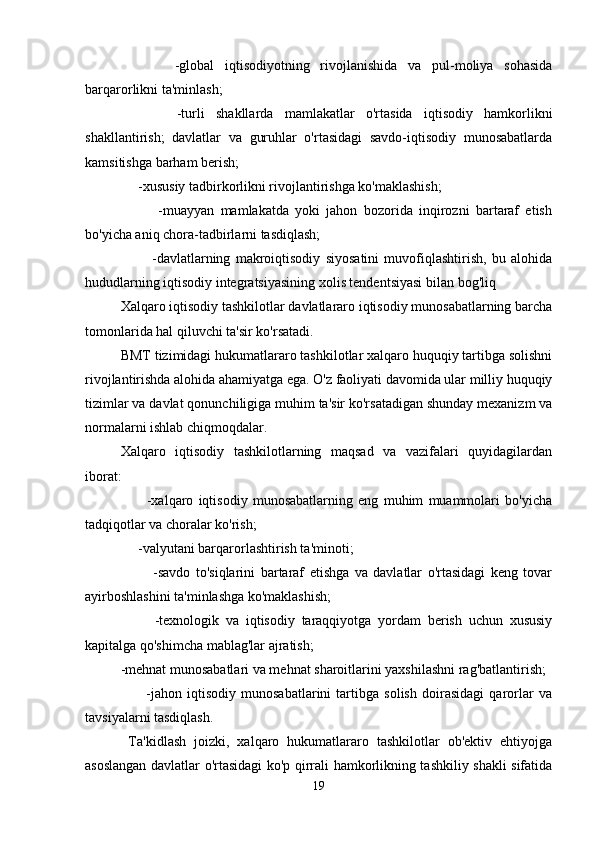           -global   iqtisodiyotning   rivojlanishida   va   pul-moliya   sohasida
barqarorlikni ta'minlash;
          -turli   shakllarda   mamlakatlar   o'rtasida   iqtisodiy   hamkorlikni
shakllantirish;   davlatlar   va   guruhlar   o'rtasidagi   savdo-iqtisodiy   munosabatlarda
kamsitishga barham berish;
     -xususiy tadbirkorlikni rivojlantirishga ko'maklashish;
            -muayyan   mamlakatda   yoki   jahon   bozorida   inqirozni   bartaraf   etish
bo'yicha aniq chora-tadbirlarni tasdiqlash;
            -davlatlarning   makroiqtisodiy   siyosatini   muvofiqlashtirish,   bu   alohida
hududlarning iqtisodiy integratsiyasining xolis tendentsiyasi bilan bog'liq
Xalqaro iqtisodiy tashkilotlar davlatlararo iqtisodiy munosabatlarning barcha
tomonlarida hal qiluvchi ta'sir ko'rsatadi.
BMT tizimidagi hukumatlararo tashkilotlar xalqaro huquqiy tartibga solishni
rivojlantirishda alohida ahamiyatga ega. O'z faoliyati davomida ular milliy huquqiy
tizimlar va davlat qonunchiligiga muhim ta'sir ko'rsatadigan shunday mexanizm va
normalarni ishlab chiqmoqdalar.
Xalqaro   iqtisodiy   tashkilotlarning   maqsad   va   vazifalari   quyidagilardan
iborat:
          -xalqaro   iqtisodiy   munosabatlarning   eng   muhim   muammolari   bo'yicha
tadqiqotlar va choralar ko'rish;
     -valyutani barqarorlashtirish ta'minoti;
            -savdo   to'siqlarini   bartaraf   etishga   va   davlatlar   o'rtasidagi   keng   tovar
ayirboshlashini ta'minlashga ko'maklashish;
          -texnologik   va   iqtisodiy   taraqqiyotga   yordam   berish   uchun   xususiy
kapitalga qo'shimcha mablag'lar ajratish; 
-mehnat munosabatlari va mehnat sharoitlarini yaxshilashni rag'batlantirish;
          -jahon   iqtisodiy   munosabatlarini   tartibga   solish   doirasidagi   qarorlar   va
tavsiyalarni tasdiqlash.
  Ta'kidlash   joizki,   xalqaro   hukumatlararo   tashkilotlar   ob'ektiv   ehtiyojga
asoslangan davlatlar o'rtasidagi ko'p qirrali hamkorlikning tashkiliy shakli sifatida
19 