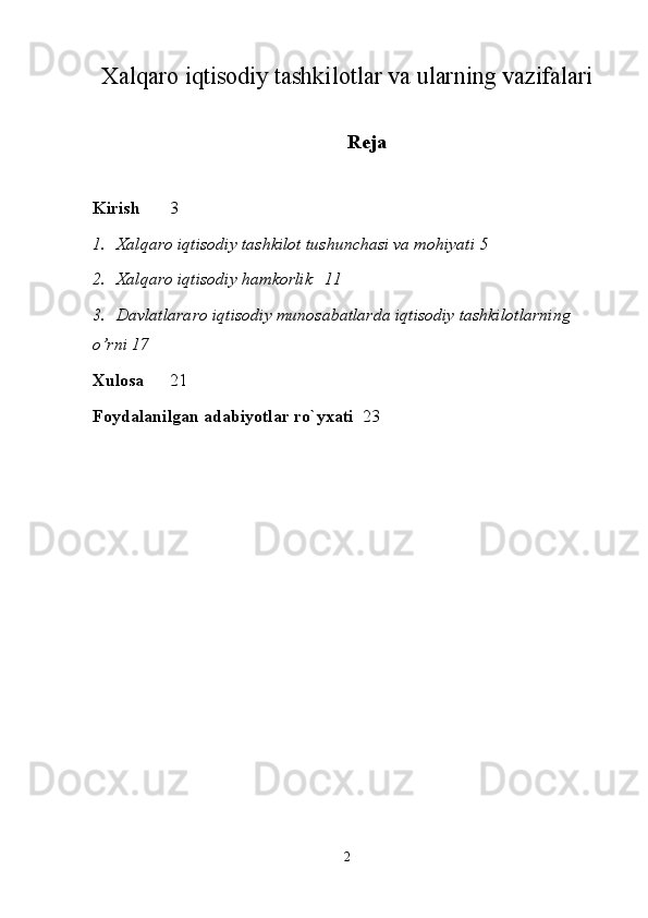 Xalqaro iqtisodiy tashkilotlar va ularning vazifalari
Reja
Kirish 3
1. Xalqaro iqtisodiy tashkilot tushunchasi va mohiyati 5
2. Xalqaro iqtisodiy hamkorlik 11
3. Davlatlararo iqtisodiy munosabatlarda iqtisodiy tashkilotlarning 
o’rni 17
Xulosa 21
Foydalanilgan adabiyotlar r o` yxati 23
 
2 