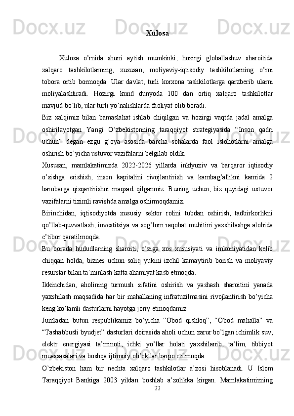 Xulosa
        Xulosa   o’rnida   shuni   aytish   mumkinki,   hozirgi   globallashuv   sharoitida
xalqaro   tashkilotlarning,   xususan,   moliyaviy-iqtisodiy   tashkilotlarning   o’rni
tobora   ortib   bormoqda.   Ular   davlat,   turli   korxona   tashkilotlarga   qarzberib   ularni
moliyalashtiradi.   Hozirgi   kund   dunyoda   100   dan   ortiq   xalqaro   tashkilotlar
mavjud bo’lib, ular turli yo’nalishlarda faoliyat olib boradi.
Biz   xalqimiz   bilan   bamaslahat   ishlab   chiqilgan   va   hozirgi   vaqtda   jadal   amalga
oshirilayotgan   Yangi   O’zbekistonning   taraqqiyot   strategiyasida   “Inson   qadri
uchun”   degan   ezgu   g’oya   asosida   barcha   sohalarda   faol   islohotlarni   amalga
oshirish bo’yicha ustuvor vazifalarni belgilab oldik.
Xususan,   mamlakatimizda   2022-2026   yillarda   inklyuziv   va   barqaror   iqtisodiy
o’sishga   erishish,   inson   kapitalini   rivojlantirish   va   kambag’allikni   kamida   2
barobarga   qisqartirishni   maqsad   qilganmiz.   Buning   uchun,   biz   quyidagi   ustuvor
vazifalarni tizimli ravishda amalga oshirmoqdamiz.
Birinchidan,   iqtisodiyotda   xususiy   sektor   rolini   tubdan   oshirish,   tadbirkorlikni
qo’llab-quvvatlash, investitsiya va sog’lom raqobat muhitini yaxshilashga alohida
e’tibor qaratilmoqda.
Bu   borada   hududlarning   sharoiti,   o’ziga   xos   xususiyati   va   imkoniyatidan   kelib
chiqqan   holda,   biznes   uchun   soliq   yukini   izchil   kamaytirib   borish   va   moliyaviy
resurslar bilan ta’minlash katta ahamiyat kasb etmoqda.
Ikkinchidan,   aholining   turmush   sifatini   oshirish   va   yashash   sharoitini   yanada
yaxshilash   maqsadida   har   bir   mahallaning   infratuzilmasini   rivojlantirish   bo’yicha
keng ko’lamli dasturlarni hayotga joriy etmoqdamiz.
Jumladan   butun   respublikamiz   bo’yicha   “Obod   qishloq”,   “Obod   mahalla”   va
“Tashabbusli byudjet” dasturlari doirasida aholi uchun zarur bo’lgan ichimlik suv,
elektr   energiyasi   ta’minoti,   ichki   yo’llar   holati   yaxshilanib,   ta’lim,   tibbiyot
muassasalari va boshqa ijtimoiy ob’ektlar barpo etilmoqda.
O’zbekiston   ham   bir   nechta   xalqaro   tashkilotlar   a’zosi   hisoblanadi.   U   Islom
Taraqqiyot   Bankiga   2003   yildan   boshlab   a’zolikka   kirgan.   Mamlakatimizning
22 