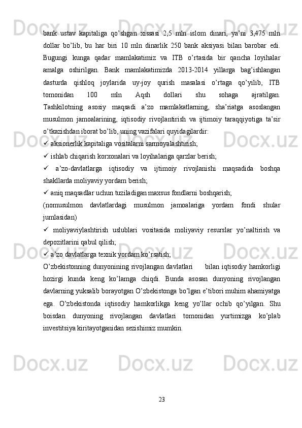 bank   ustav   kapitaliga   qo’shgan   xissasi   2,5   mln   islom   dinari,   ya’ni   3,475   mln
dollar   bo’lib,   bu   har   biri   10   mln   dinarlik   250   bank   aksiyasi   bilan   barobar   edi.
Bugungi   kunga   qadar   mamlakatimiz   va   ITB   o’rtasida   bir   qancha   loyihalar
amalga   oshirilgan.   Bank   mamlakatimizda   2013-2014   yillarga   bag’ishlangan
dasturda   qishloq   joylarida   uy-joy   qurish   masalasi   o’rtaga   qo’yilib,   ITB
tomonidan   100   mln   Aqsh   dollari   shu   sohaga   ajratilgan.
Tashkilotning   asosiy   maqsadi   a’zo   mamlakatlarning,   sha’riatga   asoslangan
musulmon   jamoalarining,   iqtisodiy   rivojlantirish   va   ijtimoiy   taraqqiyotiga   ta’sir
o’tkazishdan iborat bo’lib, uning vazifalari quyidagilardir:
  aksionerlik kapitaliga vositalarni sarmoyalashtirish;
  ishlab chiqarish korxonalari va loyihalariga qarzlar berish;
   a’zo-davlatlarga   iqtisodiy   va   ijtimoiy   rivojlanishi   maqsadida   boshqa
shakllarda moliyaviy yordam berish;
  aniq maqsadlar uchun tuziladigan maxsus fondlarni boshqarish;
(nomusulmon   davlatlardagi   musulmon   jamoalariga   yordam   fondi   shular
jumlasidan)
   moliyaviylashtirish   uslublari   vositasida   moliyaviy   resurslar   yo’naltirish   va
depozitlarini qabul qilish;
  a’zo davlatlarga texnik yordam ko’rsatish;
O’zbekistonning  dunyonining rivojlangan davlatlari         bilan iqtisodiy hamkorligi
hozirgi   kunda   keng   ko’lamga   chiqdi.   Bunda   asosan   dunyoning   rivojlangan
davlarning yuksalib borayotgan O’zbekistonga bo’lgan e’tibori muhim ahamiyatga
ega.   O’zbekistonda   iqtisodiy   hamkorlikga   keng   yo’llar   ochib   qo’yilgan.   Shu
boisdan   dunyoning   rivojlangan   davlatlari   tomonidan   yurtimizga   ko’plab
investitsiya kiritayotganidan sezishimiz mumkin.
23 