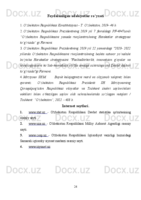 Foydalanilgan adabiyotlar ro’yxati
1. O’zbekiston Respublikasi Konstitutsiyasi - T: O’zbekiston, 2019- 46 b. 
2. O’zbekiston   Respublikasi   Prezidentining   2019   yil   7   fevraldagi   PF-4947sonli
“O’zbekiston   Respublikasini   yanada   rivojlantirishning   Harakatlar   strategiyasi
to’g’risida” gi Farmoni. 
3. O’zbekiston   Respublikasi   Prezidentining   2019   yil   22   yanvardagi   "2020-   2022
yillarda   O’zbekiston   Respublikasini   rivojlantirishning   beshta   ustuvor   yo’nalishi
bo’yicha   Harakatlar   strategiyasini   "Faoltadbirkorlik,   innovatsion   g’oyalar   va
texnologiyalarni  ko’llab-kuvvatlash  yili"da  amalga  oshirishga  oid  Davlat  dasturi
to’g’risida"gi Farmoni. 
4. Mirziyoev   SH.M.           Buyuk   kelajagimizni   mard   va   oliyjanob   xalqimiz   bilan
quramiz.   O’zbekiston   Respublikasi   Prezidenti   SH.   Mirziyoevning
Qoraqalpog’iston   Respublikasi   viloyatlar   va   Toshkent   shahri   saylovchilari
vakillari   bilan   o’tkazilgan   saylov   oldi   uchrashuvlarida   so’zlagan   nutqlari   /
Toshkent: “O’zbekiston”, 2022. - 488 b. 
Internet saytlari .
1. www.stat.uz      -   O'zbekiston   Respublikasi   Davlat   statistika   qo'mitasining
rasmiy sayti. 
2. www.uza.uz      -   O'zbekiston   Respublikasi   Milliy   Axborot   Agentligi   rasmiy
sayti. 
3. www.ceep.uz      -   O'zbekiston   Respublikasi   Iqtisodiyot   vazirligi   huzuridagi
Samarali iqtisodiy siyosat markazi rasmiy sayti. 
4. www.ziyonet.uz     
 
24 