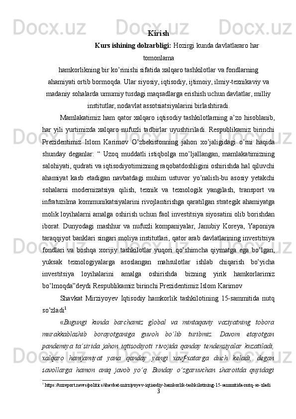 Kirish
                     Kurs ishining dolzarbligi:  Hozirgi kunda davlatlararo har
tomonlama
hamkorlikning bir ko’rinishi sifatida xalqaro tashkilotlar va fondlarning
ahamiyati ortib bormoqda. Ular siyosiy, iqtisodiy, ijtimoiy, ilmiy-texnikaviy va
madaniy sohalarda umumiy tusdagi maqsadlarga erishish uchun davlatlar, milliy
institutlar, nodavlat assotsiatsiyalarini birlashtiradi.
Mamlakatimiz ham  qator xalqaro iqtisodiy tashkilotlarning a’zo hisoblanib,
har  yili  yurtimizda xalqaro  nufuzli   tadbirlar   uyushtiriladi.  Respublikamiz  birinchi
Prezidentimiz   Islom   Karimov   O’zbekistonning   jahon   xo’jaligidagi   o’rni   haqida
shunday   deganlar:   “   Uzoq   muddatli   istiqbolga   mo’ljallangan,   mamlakatimizning
salohiyati, qudrati va iqtisodiyotimizning raqobatdoshligini oshirishda hal qiluvchi
ahamiyat   kasb   etadigan   navbatdagi   muhim   ustuvor   yo’nalish-bu   asosiy   yetakchi
sohalarni   modernizatsiya   qilish,   texnik   va   texnologik   yangilash,   transport   va
infratuzilma kommunikatsiyalarini rivojlantirishga qaratilgan strategik ahamiyatga
molik loyihalarni amalga oshirish uchun faol investitsiya siyosatini olib borishdan
iborat.   Dunyodagi   mashhur   va   nufuzli   kompaniyalar,   Janubiy   Koreya,   Yaponiya
taraqqiyot banklari singari moliya institutlari, qator arab davlatlarining investitsiya
fondlari   va   boshqa   xorijiy   tashkilotlar   yuqori   qo’shimcha   qiymatga   ega   bo’lgan,
yuksak   texnologiyalarga   asoslangan   mahsulotlar   ishlab   chiqarish   bo’yicha
investitsiya   loyihalarini   amalga   oshirishda   bizning   yirik   hamkorlarimiz
bo’lmoqda”deydi Respublikamiz birinchi Prezidentimiz Islom Karimov
Shavkat   Mirziyoyev   Iqtisodiy   hamkorlik   tashkilotining   15-sammitida   nutq
so’zladi 1
« Bugungi   kunda   barchamiz   global   va   mintaqaviy   vaziyatning   tobora
murakkablashib   borayotganiga   guvoh   bo’lib   turibmiz.   Davom   etayotgan
pandemiya   ta’sirida   jahon   iqtisodiyoti   rivojida   qanday   tendensiyalar   kuzatiladi,
xalqaro   hamjamiyat   yana   qanday   yangi   xavf-xatarga   duch   keladi,   degan
savollarga   hamon   aniq   javob   yo’q.   Bunday   o’zgaruvchan   sharoitda   quyidagi
1
 https://uzreport.news/politics/shavkat-mirziyoyev-iqtisodiy-hamkorlik-tashkilotining-15-sammitida-nutq-so-zladi
3 