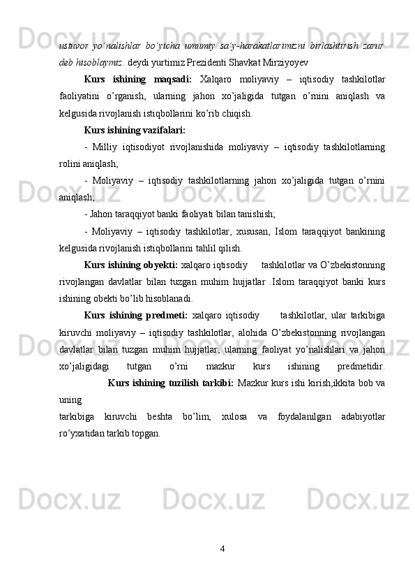 ustuvor   yo’nalishlar   bo’yicha   umumiy   sa’y-harakatlarimizni   birlashtirish   zarur
deb hisoblaymiz . deydi yurtimiz Prezidenti Shavkat Mirziyoyev
Kurs   ishining   maqsadi:   Xalqaro   moliyaviy   –   iqtisodiy   tashkilotlar
faoliyatini   o’rganish,   ularning   jahon   xo’jaligida   tutgan   o’rnini   aniqlash   va
kelgusida rivojlanish istiqbollarini ko’rib chiqish.
Kurs ishining vazifalari:
-   Milliy   iqtisodiyot   rivojlanishida   moliyaviy   –   iqtisodiy   tashkilotlarning
rolini aniqlash;
-   Moliyaviy   –   iqtisodiy   tashkilotlarning   jahon   xo’jaligida   tutgan   o’rnini
aniqlash;
- Jahon taraqqiyot banki faoliyati bilan tanishish;
-   Moliyaviy   –   iqtisodiy   tashkilotlar,   xususan,   Islom   taraqqiyot   bankining
kelgusida rivojlanish istiqbollarini tahlil qilish.
Kurs ishining obyekti:  xalqaro iqtisodiy     tashkilotlar va O’zbekistonning
rivojlangan   davlatlar   bilan   tuzgan   muhim   hujjatlar   .Islom   taraqqiyot   banki   kurs
ishining obekti bo’lib hisoblanadi.
Kurs   ishining   predmeti:   xalqaro   iqtisodiy           tashkilotlar,   ular   tarkibiga
kiruvchi   moliyaviy   –   iqtisodiy   tashkilotlar,   alohida   O’zbekistonning   rivojlangan
davlatlar   bilan   tuzgan   muhim   hujjatlar,   ularning   faoliyat   yo’nalishlari   va   jahon
xo’jaligidagi   tutgan   o’rni   mazkur   kurs   ishining   predmetidir.
                               Kurs ishining tuzilish tarkibi:   Mazkur kurs ishi kirish,ikkita bob va
uning
tarkibiga   kiruvchi   beshta   bo’lim,   xulosa   va   foydalanilgan   adabiyotlar
ro’yxatidan tarkib topgan.
4 