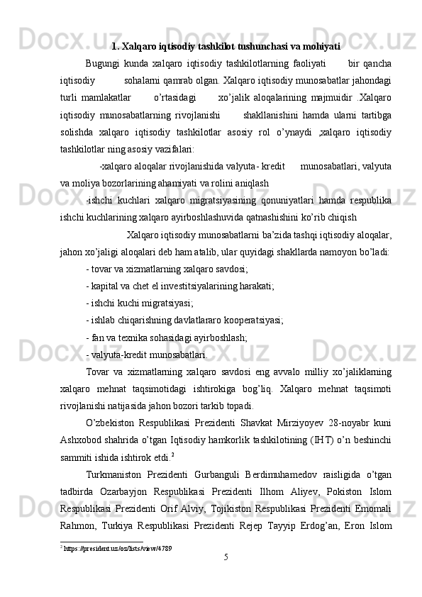 1 . Xalqaro iqtisodiy tashkilot tushunchasi va mohiyati
Bugungi   kunda   xalqaro   iqtisodiy   tashkilotlarning   faoliyati           bir   qancha
iqtisodiy          sohalarni qamrab olgan. Xalqaro iqtisodiy munosabatlar jahondagi
turli   mamlakatlar           o’rtasidagi           xo’jalik   aloqalarining   majmuidir   .Xalqaro
iqtisodiy   munosabatlarning   rivojlanishi           shakllanishini   hamda   ularni   tartibga
solishda   xalqaro   iqtisodiy   tashkilotlar   asosiy   rol   o’ynaydi   ,xalqaro   iqtisodiy
tashkilotlar ning asosiy vazifalari:
     -xalqaro aloqalar rivojlanishida valyuta- kredit      munosabatlari, valyuta
va moliya bozorlarining ahamiyati va rolini aniqlash
-ishchi   kuchlari   xalqaro   migratsiyasining   qonuniyatlari   hamda   respublika
ishchi kuchlarining xalqaro ayirboshlashuvida qatnashishini ko’rib chiqish 
                 Xalqaro iqtisodiy munosabatlarni ba’zida tashqi iqtisodiy aloqalar,
jahon xo’jaligi aloqalari deb ham atalib, ular quyidagi shakllarda namoyon bo’ladi:
- tovar va xizmatlarning xalqaro savdosi;
- kapital va chet el investitsiyalarining harakati;
- ishchi kuchi migratsiyasi;
- ishlab chiqarishning davlatlararo kooperatsiyasi;
- fan va texnika sohasidagi ayirboshlash;
- valyuta-kredit munosabatlari.
Tovar   va   xizmatlarning   xalqaro   savdosi   eng   avvalo   milliy   xo’jaliklarning
xalqaro   mehnat   taqsimotidagi   ishtirokiga   bog’liq.   Xalqaro   mehnat   taqsimoti
rivojlanishi natijasida jahon bozori tarkib topadi.
O’zbekiston   Respublikasi   Prezidenti   Shavkat   Mirziyoyev   28-noyabr   kuni
Ashxobod shahrida o’tgan Iqtisodiy hamkorlik tashkilotining (IHT) o’n beshinchi
sammiti ishida ishtirok etdi. 2
Turkmaniston   Prezidenti   Gurbanguli   Berdimuhamedov   raisligida   o’tgan
tadbirda   Ozarbayjon   Respublikasi   Prezidenti   Ilhom   Aliyev,   Pokiston   Islom
Respublikasi   Prezidenti   Orif   Alviy,   Tojikiston   Respublikasi   Prezidenti   Emomali
Rahmon,   Turkiya   Respublikasi   Prezidenti   Rejep   Tayyip   Erdog’an,   Eron   Islom
2
 https://president.uz/oz/lists/view/4789
5 