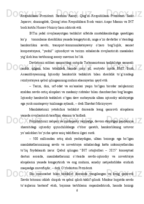 Respublikasi   Prezidenti   Ibrohim   Raisiy,   Qirg’iz   Respublikasi   Prezidenti   Sadir
Japarov, shuningdek, Qozog’iston Respublikasi Bosh vaziri Asqar Mamin va IHT
bosh kotibi Husrav Noziriy ham ishtirok etdi.
IHTni   jadal   rivojlanayotgan   tashkilot   sifatida   mustahkamlashga   qaratilgan
ko’p     tomonlama sheriklikni yanada kengaytirish, unga a’zo davlatlar o’rtasidagi
hamkorlikni   savdo,   transport-kommunikatsiyaviy   o’zaro   bog’liqlik,   sanoat
kooperatsiyasi,   “yashil”   iqtisodiyot   va   turizm   sohalarida   rivojlantirish   masalalari
yig’ilish kun tartibining asosiy mavzusi bo’ldi.
Davlatimiz rahbari sammitdagi nutqida Turkmanistonni tashkilotga samarali
raislik   qilgani   bilan   tabrikladi   hamda   joriy   yil   sentyabr   oyida   BMT   Bosh
Assambleyasining   Iqtisodiy   hamkorlik   tashkiloti   bilan   sheriklik   to’g’risidagi
rezolyutsiyasi qabul qilinganining muhim ahamiyatini qayd etdi.
–   Tarixi,   dini,   urf-odat   va   an’analari   yaqin   bo’lgan   birodar   xalqlarimiz
azaldan savdo-sotiq aloqalari va madaniy rishtalar bilan chambarchas bog’langan.
Iqtisodiy   hamkorlik   tashkiloti   o’tgan   davr   mobaynida   ulkan   iqtisodiy   salohiyatga
ega yirik mintaqaviy tuzilmaga aylandi, – dedi Shavkat Mirziyoyev.
Mamlakatimiz   yetakchisi   tashkilot   doirasida   keng   qamrovli   aloqalarni
yanada rivojlantirish tarafdori ekanini ta’kidladi.
Prezidentimiz xalqaro va mintaqaviy vaziyatga, davom etayotgan pandemiya
sharoitidagi   iqtisodiy   qiyinchiliklarga   e’tibor   qaratib,   hamkorlikning   ustuvor
yo’nalishlari bo’yicha qator aniq takliflarni ilgari surdi.
–   500   milliondan   ortiq   aholi   yashaydigan,   ulkan   bozorga   ega   bo’lgan
mamlakatlarimizning   savdo   va   investitsiya   sohalaridagi   katta   imkoniyatlaridan
to’liq   foydalanish   zarur.   Qabul   qilingan   “IHT   istiqbollari   –   2025”   konseptual
dasturi   asosida,   mamlakatlarimiz   o’rtasida   savdo-iqtisodiy   va   investitsiya
aloqalarini   yanada   kengaytirish   va   eng   muhimi,   amaliy   natijadorlikka   erishish
maqsadga muvofiqdir, – dedi O’zbekiston Prezidenti.
Shu   munosabat   bilan   tashkilot   doirasida   yangilangan   va   keng   qamrovli
Savdo bitimini ishlab chiqish va qabul qilish taklif qilindi. Mazkur hujjatda savdo
to’siqlarini   bartaraf   etish,   bojxona   tartiblarini   raqamlashtirish,   hamda   hozirgi
6 