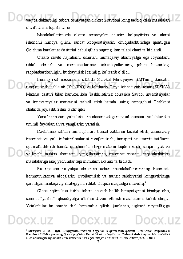 vaqtda dolzarbligi tobora oshayotgan elektron savdoni keng tadbiq etish masalalari
o’z ifodasini topishi zarur.
Mamlakatlarimizda   o’zaro   sarmoyalar   oqimini   ko’paytirish   va   ularni
ishonchli   himoya   qilish,   sanoat   kooperatsiyasini   chuqurlashtirishga   qaratilgan
Qo’shma harakatlar dasturini qabul qilish bugungi kun talabi ekani ta’kidlandi.
O’zaro   savdo   hajmlarini   oshirish,   mintaqaviy   ahamiyatga   ega   loyihalarni
ishlab   chiqish   va   mamlakatlarimiz   iqtisodiyotlarining   jahon   bozoridagi
raqobatbardoshligini kuchaytirish lozimligi ko’rsatib o’tildi.
Buning   real   mexanizmi   sifatida   Shavkat   Mirziyoyev   BMTning   Sanoatni
rivojlantirish tashkiloti (YuNIDO) va Markaziy Osiyo iqtisodiyoti uchun (SPEKA)
Maxsus   dasturi   bilan   hamkorlikda   Tashkilotimiz   doirasida   Savdo,   investitsiyalar
va   innovatsiyalar   markazini   tashkil   etish   hamda   uning   qarorgohini   Toshkent
shahrida joylashtirishni taklif qildi.
Yana bir muhim yo’nalish – mintaqamizdagi mavjud transport yo’laklaridan
unumli foydalanish va yangilarini yaratish.
Davlatimiz   rahbari   mintaqalararo   tranzit   xablarini   tashkil   etish,   zamonaviy
transport   va   yo’l   infratuzilmalarini   rivojlantirish,   transport   va   tranzit   tariflarini
optimallashtirish   hamda   qo’shimcha   chegirmalarni   taqdim   etish,   xalqaro   yuk   va
yo’lovchi   tashish   shartlarini   yengillashtirish,   transport   sohasini   raqamlashtirish
masalalariga aniq yechimlar topish muhim ekanini ta’kidladi.
Bu   rejalarni   ro’yobga   chiqarish   uchun   mamlakatlarimizning   transport-
kommunikatsiya   aloqalarini   rivojlantirish   va   tranzit   salohiyatini   kengaytirishga
qaratilgan mintaqaviy strategiyani ishlab chiqish maqsadga muvofiq. 3
Global   iqlim   kun   tartibi   tobora   dolzarb   bo’lib   borayotganini   hisobga   olib,
sammit   “yashil”   iqtisodiyotga   o’tishni   davom   ettirish   masalalarini   ko’rib   chiqdi.
Yetakchilar   bu   borada   faol   hamkorlik   qilish,   jumladan,   uglerod   neytralligiga
3
  Mirziyoev   SH.M.     Buyuk   kelajagimizni   mard   va   oliyjanob   xalqimiz   bilan   quramiz.   O‘zbekiston   Respublikasi
Prezidenti  SH.Mirziyoevning Qoraqalpog‘iston  Respublikasi,   viloyatlar  va Toshkent  shahri  saylovchilari  vakillari
bilan o‘tkazilgan saylov oldi uchrashuvlarida so‘zlagan nutqlari / Toshkent: “O‘zbekiston”, 2022. - 488 b.
7 