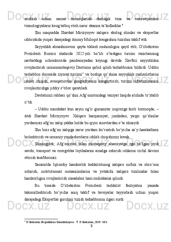erishish   uchun   sanoat   tarmoqlarida   ekologik   toza   va   resurstejamkor
texnologiyalarni keng tatbiq etish zarur ekanini ta’kidladilar. 4
Shu   maqsadda   Shavkat   Mirziyoyev   xalqaro   ekolog   olimlar   va   ekspertlar
ishtirokida yuqori darajadagi doimiy Muloqot kengashini tuzishni taklif etdi.
Sayyohlik   almashinuvini   qayta   tiklash   muhimligini   qayd   etib,   O’zbekiston
Prezidenti   Buxoro   shahrida   2022-yili   bo’lib   o’tadigan   turizm   vazirlarining
navbatdagi   uchrashuvida   pandemiyadan   keyingi   davrda   Xavfsiz   sayyohlikni
rivojlantirish umummintaqaviy Dasturini qabul qilish tashabbusini bildirdi. Ushbu
tashabbus  doirasida ziyorat  turizmi”  va boshqa qo’shma  sayyohlik mahsulotlarini
ishlab   chiqish,   aviaqatnovlar   geografiyasini   kengaytirish,   turizm   infratuzilmasini
rivojlantirishga jiddiy e’tibor qaratiladi.
Davlatimiz rahbari qo’shni Afg’onistondagi vaziyat haqida alohida to’xtalib
o’tdi.
–   Ushbu   mamlakat   kun   sayin   og’ir   gumanitar   inqirozga   kirib   bormoqda,   –
dedi   Shavkat   Mirziyoyev.   Xalqaro   hamjamiyat,   jumladan,   yaqin   qo’shnilar
yordamisiz afg’on xalqi yakka holda bu qiyin sinovlardan o’ta olmaydi.
Shu bois afg’on xalqiga zarur  yordam  ko’rsatish bo’yicha sa’y-harakatlarni
birlashtirish va umumiy yondashuvlarni ishlab chiqishimiz kerak.
Shuningdek,   Afg’oniston   bilan   mintaqaviy   ahamiyatga   ega   bo’lgan   yirik
savdo,   transport   va   energetika   loyihalarini   amalga   oshirish   ishlarini   izchil   davom
ettirish tarafdorimiz.
Sammitda   Iqtisodiy   hamkorlik   tashkilotining   xalqaro   nufuzi   va   obro’sini
oshirish,   institutsional   mexanizmlarini   va   yetakchi   xalqaro   tuzilmalar   bilan
hamkorligini rivojlantirish masalalari ham muhokama qilindi.
Bu   borada   O’zbekiston   Prezidenti   tashkilot   faoliyatini   yanada
takomillashtirish   bo’yicha   aniq   taklif   va   tavsiyalar   tayyorlash   uchun   yuqori
darajadagi Ekspertlar guruhini tuzish tashabbusini ilgari surdi.
4
  O‘zbekiston Respublikasi Konstitutsiyasi - T: O‘zbekiston, 2019- 46 b. 
8 