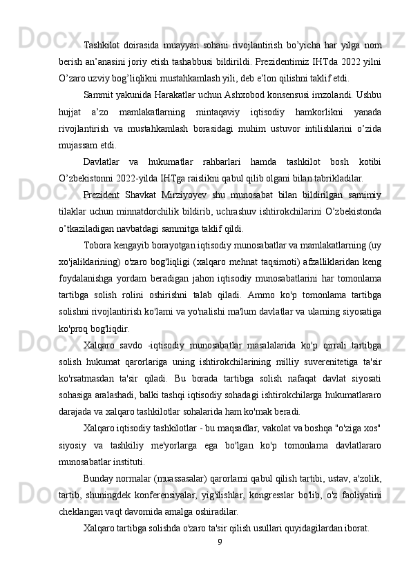 Tashkilot   doirasida   muayyan   sohani   rivojlantirish   bo’yicha   har   yilga   nom
berish an’anasini  joriy etish tashabbusi  bildirildi. Prezidentimiz IHTda 2022 yilni
O’zaro uzviy bog’liqlikni mustahkamlash yili, deb e’lon qilishni taklif etdi.
Sammit yakunida Harakatlar uchun Ashxobod konsensusi imzolandi. Ushbu
hujjat   a’zo   mamlakatlarning   mintaqaviy   iqtisodiy   hamkorlikni   yanada
rivojlantirish   va   mustahkamlash   borasidagi   muhim   ustuvor   intilishlarini   o’zida
mujassam etdi.
Davlatlar   va   hukumatlar   rahbarlari   hamda   tashkilot   bosh   kotibi
O’zbekistonni 2022-yilda IHTga raislikni qabul qilib olgani bilan tabrikladilar.
Prezident   Shavkat   Mirziyoyev   shu   munosabat   bilan   bildirilgan   samimiy
tilaklar   uchun   minnatdorchilik   bildirib,   uchrashuv   ishtirokchilarini   O’zbekistonda
o’tkaziladigan navbatdagi sammitga taklif qildi.
Tobora kengayib borayotgan iqtisodiy munosabatlar va mamlakatlarning (uy
xo'jaliklarining)   o'zaro bog'liqligi   (xalqaro mehnat  taqsimoti)  afzalliklaridan  keng
foydalanishga   yordam   beradigan   jahon   iqtisodiy   munosabatlarini   har   tomonlama
tartibga   solish   rolini   oshirishni   talab   qiladi.   Ammo   ko'p   tomonlama   tartibga
solishni rivojlantirish ko'lami va yo'nalishi ma'lum davlatlar va ularning siyosatiga
ko'proq bog'liqdir.
Xalqaro   savdo   -iqtisodiy   munosabatlar   masalalarida   ko'p   qirrali   tartibga
solish   hukumat   qarorlariga   uning   ishtirokchilarining   milliy   suverenitetiga   ta'sir
ko'rsatmasdan   ta'sir   qiladi.   Bu   borada   tartibga   solish   nafaqat   davlat   siyosati
sohasiga aralashadi, balki tashqi iqtisodiy sohadagi ishtirokchilarga hukumatlararo
darajada va xalqaro tashkilotlar sohalarida ham ko'mak beradi.
Xalqaro iqtisodiy tashkilotlar - bu maqsadlar, vakolat va boshqa "o'ziga xos"
siyosiy   va   tashkiliy   me'yorlarga   ega   bo'lgan   ko'p   tomonlama   davlatlararo
munosabatlar instituti.
Bunday normalar (muassasalar) qarorlarni qabul qilish tartibi, ustav, a'zolik,
tartib,   shuningdek   konferensiyalar,   yig'ilishlar,   kongresslar   bo'lib,   o'z   faoliyatini
cheklangan vaqt davomida amalga oshiradilar.
Xalqaro tartibga solishda o'zaro ta'sir qilish usullari quyidagilardan iborat.
9 