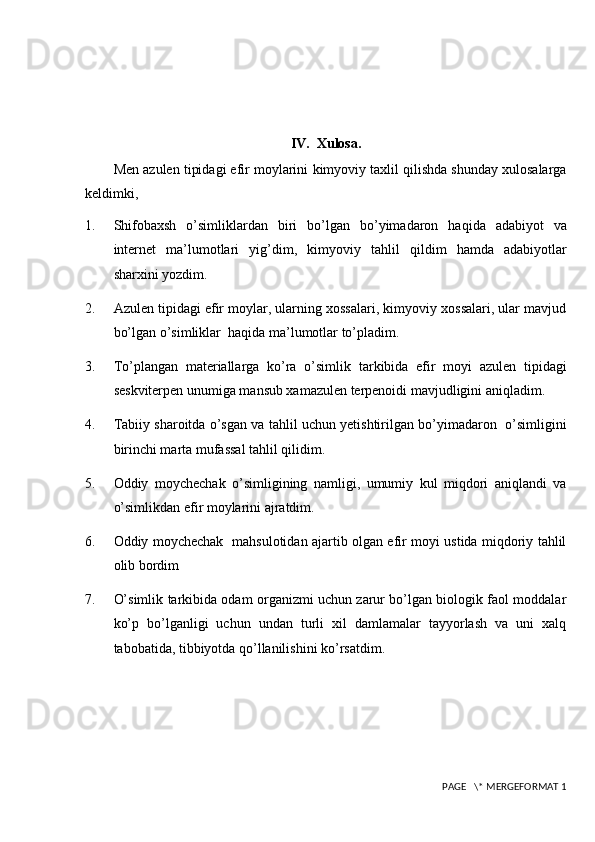 IV.  Xulosa.
Men  azulen tipidagi efir moylarini  kimyoviy taxlil qilishda shunday xulosalarga
keldimki,
1. Shifobaxsh   o’simliklardan   biri   bo’lgan   bo’yimadaron   haqida   adabiyot   va
internet   ma’lumotlari   yig’di m ,   kimyoviy   tahlil   qildi m   hamda   adabiyotlar
sharxi ni  yozdi m .
2. Azulen tipidagi efir moylar, ularning xossalari, kimyoviy xossalari, ular mavjud
bo’lgan o’simliklar  haqida ma’lumotlar to’pladim.
3. To’plangan   materiallarga   ko’ra   o’simlik   tarkibida   efir   moyi   azulen   tipidagi
seskviterpen unumiga mansub xamazulen terpenoidi mavjudligini aniqladim.
4. Tabiiy sharoitda o’sgan va tahlil uchun yetishtirilgan bo’yimadaron   o’simligini
birinchi marta mufassal tahlil qilidim.
5. Oddiy   moychechak   o’simligining   namligi,   umumiy   kul   miqdori   aniqlandi   va
o’simlikdan efir moylarini ajratdim.
6. Oddiy moychechak   mahsulotidan ajartib olgan efir moyi ustida miqdoriy tahlil
olib bordim
7. O’simlik tarkibida odam organizmi uchun zarur bo’lgan biologik faol moddalar
ko’p   bo’lganligi   uchun   undan   turli   xil   damlamalar   tayyorlash   va   uni   xalq
tabobatida, tibbiyotda qo’llanilishini ko’rsatdim.
 PAGE   \* MERGEFORMAT 1 