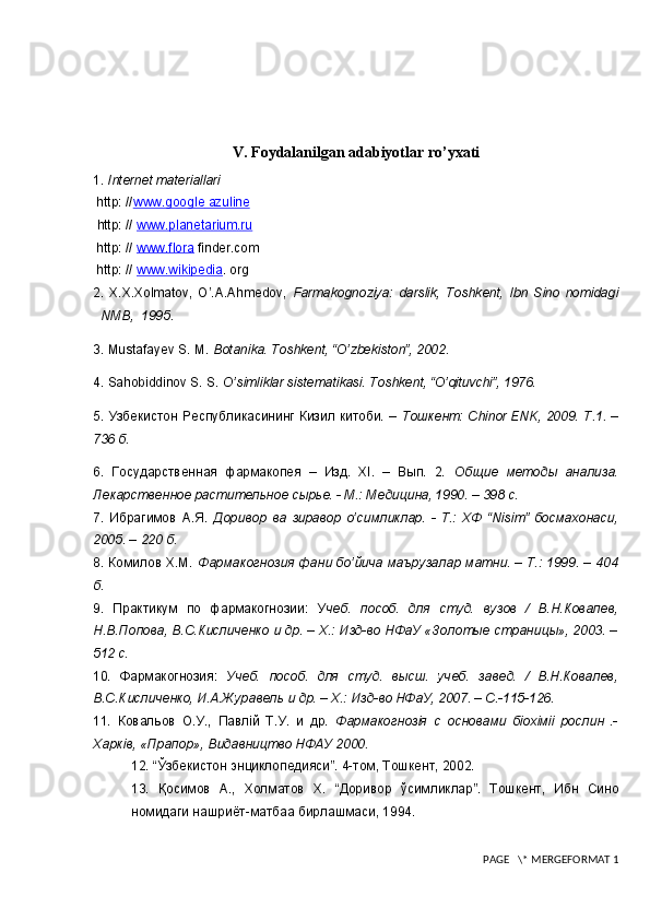 V. Foydalanilgan adabiyotlar ro’yxati
1.  Internet materiallari  
 http: // www.google     azuline   
  http: //  www.planetarium.ru
 http: //  www.flora   finder.com
 http: //  www.wikipedia . org
2.   X.X.Xolmatov,   O’.A.Ahm е dov,   Farmakognoziya:   darslik,   Toshk е nt,   Ibn   Sino   nomidagi
NMB,  1995.
3.  Mustafayev S. M.  Botanika. Toshkent, “O’zbekiston”, 2002.
4.  Sahobiddinov S. S.  O’simliklar sistematikasi. Toshkent, “O’qituvchi”, 1976.
5. Узбекистон Республикасининг Кизил китоби. –   Тошкент: Сhinor ENK, 2009.   T.1. –
736 б.
6.   Государственная   фармакопея   –   Изд.   ХI.   –   Вып.   2.   Общие   методы   анализа.
Лекарственное растительное сырье. - М.: Медицина, 1990. – 398 с. 
7.   Ибрагимов   А.Я.   Доривор   ва   зиравор   o’симликлар.   -   Т.:   ХФ   “Nisim”   босмахонаси,
2005. – 220 б. 
8. Комилов Х.М.   Фармакогнозия фани бo’йича маърузалар матни. – Т.: 1999. – 404
б. 
9.   Практикум   по   фармакогнозии:   У чеб.   пособ.   для   студ.   вузов   /   В.Н.Ковалев,
Н.В.Попова, В.С.Кисличенко и др. – Х.: Изд-во НФаУ «Золотые страницы», 2003. –
512 с. 
10.   Фармакогнозия:   Учеб.   пособ.   для   студ.   высш.   учеб.   завед.   /   В.Н.Ковалев,
В.С.Кисличенко, И.А.Журавель и др. – Х.: Изд-во НФаУ, 2007. – C.-115-126.  
11.   Ковальов   О.У.,   Павлiй   Т.У.   и   др.   Фармакогнозiя   с   основами   бiохiмii   рослин   .-
Харкiв, «Прапор», Видавництво НФАУ 2000. 
12.  “Ўзбекистон энциклопедияси”. 4-том, Тошкент, 2002.
13.   Қосимов   А.,   Холматов   Х.   “Доривор   ўсимликлар”.   Тошкент,   Ибн   Сино
номидаги нашриёт-матбаа бирлашмаси, 1994.
 PAGE   \* MERGEFORMAT 1 