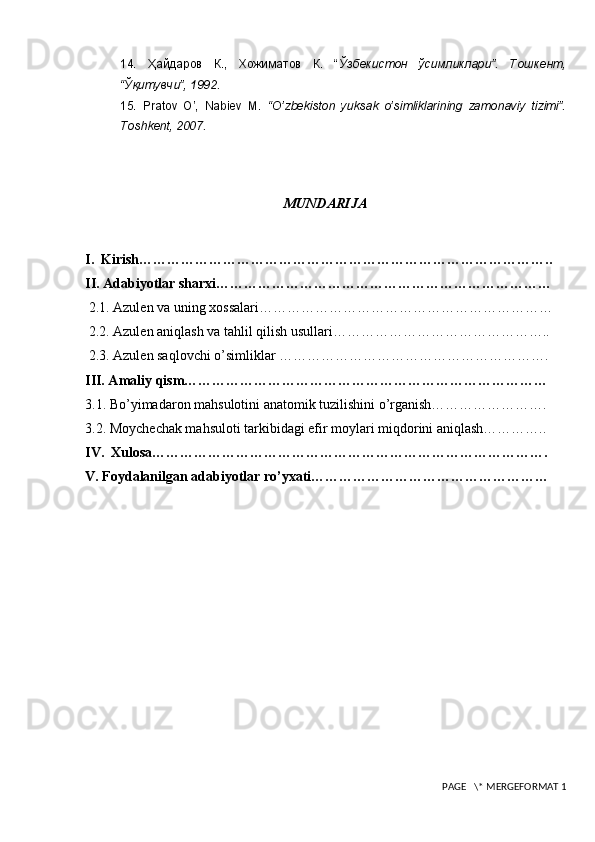 14.   Ҳайдаров   К.,   Хожиматов   К.   “ Ўзбекистон   ўсимликлари”.   Тошкент,
“Ўқитувчи”, 1992.
15.   Pratov   O’,   Nabiev   M.   “O’zbekiston   yuksak   o’simliklarining   zamonaviy   tizimi”.
Toshkent, 2007.
MUNDARIJA
I.  Kirish……………………………………………………………………………..
II. Adabiyotlar sharxi………………………………………………………………
  2.1. Azulen va uning xossalari………………………………………………………
 2.2. Azulen aniqlash va tahlil qilish usullari………………………………………..
 2.3. Azulen saqlovchi o’simliklar ………………………………………………….
III. Amaliy qism……………………………………………………………………
3.1. Bo’yimadaron mahsulotini anatomik tuzilishini o’rganish…………………….
3.2. Moychechak mahsuloti tarkibidagi efir moylari miqdorini aniqlash…………..
IV.  Xulosa………………………………………………………………………….
V. Foydalanilgan adabiyotlar ro’yxati……………………………………………
 PAGE   \* MERGEFORMAT 1 