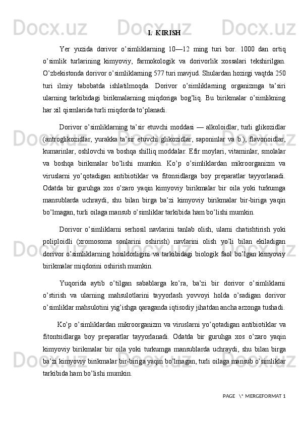 I.  KIRISH
Yer   yuzida   dorivor   o’simliklarning   10—12   ming   turi   bor.   1000   dan   ortiq
o’simlik   turlarining   kimyoviy,   farmokologik   va   dorivorlik   xossalari   tekshirilgan.
O’zbekistonda dorivor o’simliklarning 577 turi mavjud. Shulardan hozirgi vaqtda 250
turi   ilmiy   tabobatda   ishlatilmoqda.   Dorivor   o’simliklarning   organizmga   ta’siri
ularning   tarkibidagi   birikmalarning   miqdoriga   bog’liq.   Bu   birikmalar   o’simlikning
har xil qismlarida turli miqdorda to’planadi. 
Dorivor o’simliklarning ta’sir etuvchi  moddasi  — alkoloidlar, turli  glikozidlar
(antroglikozidlar,   yurakka   ta’sir   etuvchi   glikozidlar,   saponinlar   va   b.),   flavonoidlar,
kumarinlar, oshlovchi va boshqa shilliq moddalar. Efir moylari, vitaminlar, smolalar
va   boshqa   birikmalar   bo’lishi   mumkin.   Ko’p   o’simliklardan   mikroorganizm   va
viruslarni   yo’qotadigan   antibiotiklar   va   fitonsidlarga   boy   preparatlar   tayyorlanadi.
Odatda   bir   guruhga   xos   o’zaro   yaqin   kimyoviy   birikmalar   bir   oila   yoki   turkumga
mansublarda   uchraydi,   shu   bilan   birga   ba’zi   kimyoviy   birikmalar   bir-biriga   yaqin
bo’lmagan, turli oilaga mansub o’simliklar tarkibida ham bo’lishi mumkin.
Dorivor   o’simliklarni   serhosil   navlarini   tanlab   olish,   ularni   chatishtirish   yoki
poliploidli   (xromosom a   sonlarini   oshirish)   navlarini   olish   yo’li   bilan   ekiladigan
dorivor   o’simliklarning  hosildorligini   va  tarkibidagi   biologik  faol   bo’lgan   kimyoviy
birikmalar miqdorini oshirish mumkin.
Yuqorida   aytib   o’tilgan   sabablarga   ko’ra,   ba’zi   bir   dorivor   o’simliklarni
o’stirish   va   ularning   mahsulotlarini   tayyorlash   yovvoyi   holda   o’sadigan   dorivor
o’simliklar mahsulotini yig’ishga qaraganda iqtisodiy jihatdan ancha arzonga tushadi.
Ko’p o’simlikl а rd а n mikr оо rg а nizm  v а   virusl а rni  yo’q о t а dig а n   а ntibi о tikl а r v а
fit о ntsidl а rg а   b о y   pr е p а r а tl а r   t а yyorl а n а di.   О d а td а   bir   guruhg а   хо s   o’z а r о   yaqin
kimyoviy   birikm а l а r   bir   о il а   yoki   turkumg а   m а nsubl а rd а   uchr а ydi,   shu   bil а n   birg а
b а ’zi kimyoviy birikm а l а r bir-birig а  yaqin bo’lm а g а n, turli  о il а g а  m а nsub o’simlikl а r
t а rkibid а  h а m bo’lishi mumkin.
 PAGE   \* MERGEFORMAT 1