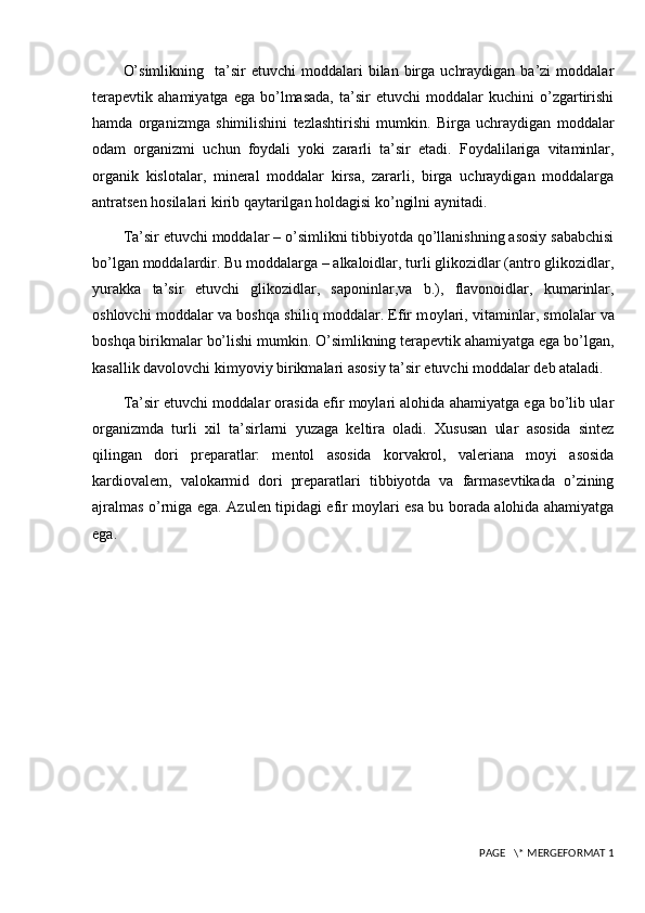 O’simlikning     ta’sir  etuvchi  moddalari  bilan  birga  uchraydigan   ba’zi   moddalar
terapevtik   ahamiyatga   ega   bo’lmasada,   ta’sir   etuvchi   moddalar   kuchini   o’zgartirishi
hamda   organizmga   shimilishini   tezlashtirishi   mumkin.   Birga   uchraydigan   moddalar
odam   organizmi   uchun   foydali   yoki   zararli   ta’sir   etadi.   Foydalilariga   vitaminlar,
organik   kislotalar,   mineral   moddalar   kirsa,   zararli,   birga   uchraydigan   moddalarga
antratsen hosilalari kirib qaytarilgan holdagisi ko’ngilni aynitadi.
Ta’sir etuvchi moddalar – o’simlikni tibbiyotda qo’llanishning asosiy sababchisi
bo’lgan moddalardir. Bu moddalarga – alkaloidlar, turli glikozidlar (antro glikozidlar,
yurakka   ta’sir   etuvchi   glikozidlar,   saponinlar,va   b.),   flavonoidlar,   kumarinlar,
oshlovchi moddalar va boshqa shiliq moddalar. Efir m о yl а ri, vit а minl а r, sm о l а l а r v а
b о shq а  birikm а l а r bo’lishi mumkin. O’simlikning terapevtik ahamiyatga ega bo’lgan,
kasallik davolovchi kimyoviy birikmalari asosiy ta’sir etuvchi moddalar deb ataladi.
Ta’sir etuvchi moddalar orasida efir moylari alohida ahamiyatga ega bo’lib ular
organizmda   turli   xil   ta’sirlarni   yuzaga   keltira   oladi.   Xususan   ular   asosida   sintez
qilingan   dori   preparatlar:   mentol   asosida   korvakrol,   valeriana   moyi   asosida
kardiovalem,   valokarmid   dori   preparatlari   tibbiyotda   va   farmasevtikada   o’zining
ajralmas o’rniga ega.   Azulen tipidagi efir moylari esa bu borada alohida ahamiyatga
ega.
 PAGE   \* MERGEFORMAT 1