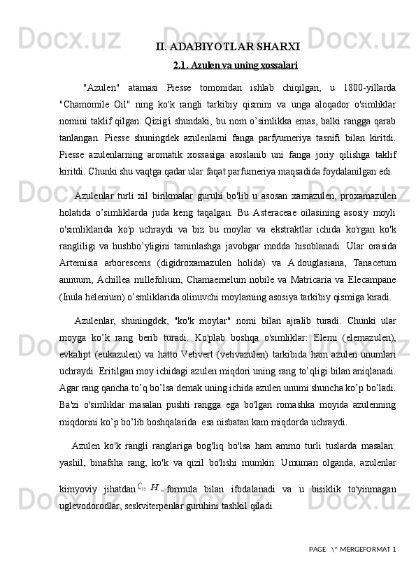 II. ADABIYOTLAR SHARXI
2.1. Azulen va uning xossalari
  "Azulen"   atamasi   Piesse   tomonidan   ishlab   chiqilgan,   u   1800-yillarda
"Chamomile   Oil"   ning   ko'k   rangli   tarkibiy   qismini   va   unga   aloqador   o'simliklar
nomini  taklif  qilgan. Qizig'i  shundaki,  bu nom  o’simlikka  emas, balki  rangga qarab
tanlangan.   Piesse   shuningdek   azulenlarni   fanga   parfyumeriya   tasnifi   bilan   kiritdi.
Piesse   azulenlarning   aromatik   xossasiga   asoslanib   uni   fanga   joriy   qilishga   taklif
kiritdi. Chunki shu vaqtga qadar ular faqat parfumeriya maqsadida foydalanilgan edi.
Azulenlar   turli   xil   birikmalar   guruhi   bo'lib   u   asosan   xamazulen,   proxamazulen
holatida   o’simliklarda   juda   keng   taqalgan.   Bu   Asteraceae   oilasining   asosiy   moyli
o'simliklarida   ko'p   uchraydi   va   biz   bu   moylar   va   ekstraktlar   ichida   ko'rgan   ko'k
rangliligi   va   hushbo’yligini   taminlashga   javobgar   modda   hisoblanadi.   Ular   orasida
Artemisia   arborescens   ( digidroxamazulen   holida )   va   A.douglasiana,   Tanacetum
annuum,   Achillea   millefolium,   Chamaemelum   nobile   va   Matricaria   va   Elecampane
(Inula helenium)  o’smliklarida olinuvchi moylarning asosiya tarkibiy qismiga  kiradi.
Azulenlar,   shuningdek,   "ko'k   moy lar"   nomi   bilan   ajralib   turadi .   Chunki   ular
moyga   ko’k   rang   berib   turadi.   K o'plab   boshqa   o'simliklar :   E lemi   (elemazulen),
evkalipt   (eukazulen)   va   hatto   Vetivert   (vetivazulen)   tarkibida   ham   azulen   unumlari
uchraydi . Eritilgan  moy  ichidagi azulen miqdori  uning rang to’qligi bilan aniqlanadi.
Agar rang qancha to’q bo’lsa demak uning ichida azulen unumi shuncha ko’p bo’ladi.
Ba'zi   o'simliklar   masalan   pushti   rangga   ega   bo'lgan   romashka   moyida   azulenning
miqdorini ko’p bo’lib boshqalarida  esa nisbatan kam miqdorda uchraydi.
          Azulen   ko'k   rangli   ranglariga   bog'liq   bo'lsa   ham   ammo   turli   tuslarda   masalan:
yashil,   binafsha   rang,   ko'k   va   qizil   bo'lishi   mumkin.   Umuman   olganda,   azulenlar
kimyoviy   jihatdanC15	H	18 formula   bilan   ifodalanadi   va   u   bisiklik   to'yinmagan
uglevodorodlar, seskviterpenlar guruhini tashkil qiladi.
 PAGE   \* MERGEFORMAT 1
