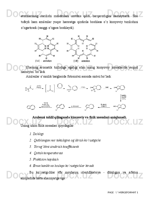 atomlarining   itarilishi   molekulani   notekis   qilib,   barqarorligini   kamaytiardi.   Shu
tufayli   ham   azulenlar   yuqor   haroratga   qizdirila   boshlasa   o’z   kimyoviy   tuzilishini
o’zgartiradi (ranggi o’zgara boshlaydi).
Ularning   aromatik   tuzlishga   egaligi   ahm   uning   kimyoviy   xossalarida   yaqqol
namoyon  bo’ladi.
Azulenlar o’simlik barglarida fotosintez asosida sintez bo’ladi:
Azulenni tahlil qilinganda kimyoviy va fizik xossalari aniqlanadi.
Uning uhim fizik xossalari quyidagilar:
1. Zichligi
2.  Qutblangan nur t е kisligini og’dirish ko’rsatgichi
3.  Yorug’likni sindirish koeffitsi е nti
4.  Qotish t е mp е raturasi 
5. Fraktsion haydash
6. Eruvchanlik va boshqa ko’rsatgichlar kiradi.
Bu   ko’rsatgichlar   efir   moylarini   id е ntifikatsiya   -   chinligini   va   sifatini
aniqlashda katta ahamiyatga ega. 
 PAGE   \* MERGEFORMAT 1 