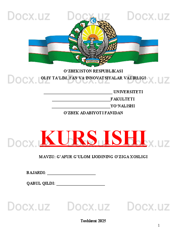 O‘ZBEKISTON RESPUBLIKASI 
OLIY TA’LIM, FAN VA INNOVATSIYALAR VAZIRLIGI
__________________________________ UNIVERSITETI
_____________________________FAKULTETI
_____________________________YO‘NALISHI
O’ZBEK ADABIYOTI FANIDAN
KURS ISHI
MAVZU: G’AFUR G’ULOM IJODINING O’ZIGA XOSLIGI
BAJARDI: ________________________
QABUL QILDI: ________________________
Toshkent 202 5
1 