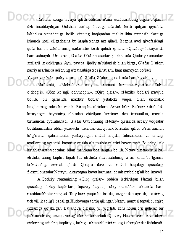 Ra’noni   xonga   tavsiya   qilish   oldidan   o‘zini   «onhazratning   otgan   o‘qlari»
deb   hisoblaydigan   Gulshan   boshqa   hovliga   adashib   kirib   qolgan   qiyofada
Mahdum   xonadoniga   kelib,   qizning   haqiqatdan   malikalikka   munosib   ekaniga
ishonch   hosil   qilgachgina   bu   haqda   xonga   arz   qiladi.   Begona   ayol   qiyofasidagi
quda   tomon   vakillarining   «adashib»   kelib   qolish   epizodi   «Qizaloq»   hikoyasida
ham   uchraydi.   Umuman,   G’afur   G’ulom   asarlari   poetikasida   Qodiriy   romanlari
sezilarli  iz qoldirgan. Ayni  paytda, ijodiy ta’sirlanish bilan birga, G’afur G’ulom
nasriy asarlarida adibning o‘z uslubiga xos jihatlarni ham namoyon bo‘ladi. 
Yuqoridagi kabi ijodiy ta’sirlanish G’afur G’ulom qissalarida ham kuzatiladi.  
Ma’lumki,   «Mehrobdan   chayon»   romani   kompozitsiyasida   «Zulm
o‘chog’i»,   «Xon   ko‘ngil   ochmoqchi»,   «Qirq   qizlar»,   «Nozik»   boblari   mavjud
bo‘lib,   bir   qarashda   mazkur   boblar   yetakchi   voqea   bilan   unchalik
bog’lanmagandek   ko‘rinadi.   Biroq   bu   o‘rinlarni  Anvar   bilan   Ra’noni   istiqbolda
kutayotgan   hayotning   oldindan   chizilgan   kartinasi   deb   tushunilsa,   masala
birmuncha   oydinlashadi.   G’afur   G’ulomning   «Netay»   qissasida   asosiy   voqealar
boshlanishidan   oldin   yozuvchi   uzundan-uzoq   lirik   kirishlar   qilib,   o‘sha   zamon
to‘g’risida,   qahramonlar   yashayotgan   muhit   haqida,   fohishaxona   va   undagi
ayollarning ayanchli hayoti xususida o‘z mulohazalarini bayon etadi. Bunday lirik
kirishlar asar voqealari bilan mantiqan bog’langan bo‘lib, Netay qiz taqdirini hal
etishda,   uning   taqdiri   fojiali   tus   olishida   shu   muhitning   ta’siri   katta   bo‘lganini
ta’kidlashga   xizmat   qiladi.   Qisqasi   davr   va   muhit   haqidagi   qissadagi
fikrmulohazalar Netayni kutayotgan hayot kartinasi desak mubolog’ali bo‘lmaydi.
A.Qodiriy   romanining   «Qirq   qizlar»   bobida   keltirilgan   Nazmi   bilan
qissadagi   Netay   taqdirlari,   fojiaviy   hayoti,   ruhiy   iztiroblari   o‘rtasida   ham
mushtarakliklar mavjud. To‘y kuni yaqin bo‘lsa-da, sevganidan ayrilib, otasining
uch yillik solig’i badaliga Xudoyorga tortiq qilingan Nazmi nomusi toptalib, «qirq
qizlar»ga   qo‘shilgan.   Bu   shoira   qiz   ikki   yil   yig’lab,   zoru   nolon   o‘n   gulidan   bir
guli  ochilmay,  bevaqt  yorug’  olamni  tark etadi.  Qodiriy  Nazmi   siymosida  tutqin
qizlarning achchiq taqdiriyu, ko‘ngil o‘rtanishlarini mungli ohanglarda ifodalaydi.
10 