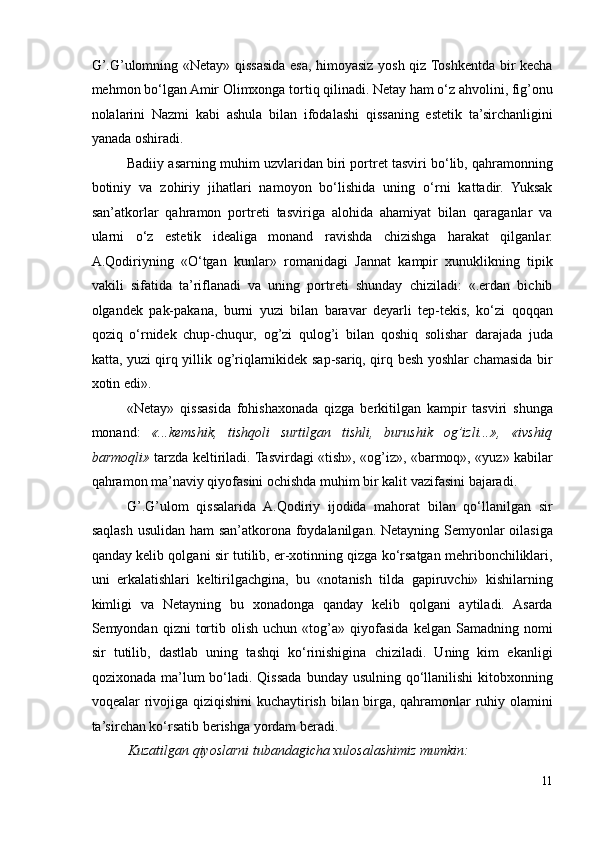 G’.G’ulomning «Netay» qissasida esa, himoyasiz yosh qiz Toshkentda bir kecha
mehmon bo‘lgan Amir Olimxonga tortiq qilinadi. Netay ham o‘z ahvolini, fig’onu
nolalarini   Nazmi   kabi   ashula   bilan   ifodalashi   qissaning   estetik   ta’sirchanligini
yanada oshiradi.  
Badiiy asarning muhim uzvlaridan biri portret tasviri bo‘lib, qahramonning
botiniy   va   zohiriy   jihatlari   namoyon   bo‘lishida   uning   o‘rni   kattadir.   Yuksak
san’atkorlar   qahramon   portreti   tasviriga   alohida   ahamiyat   bilan   qaraganlar   va
ularni   o‘z   estetik   idealiga   monand   ravishda   chizishga   harakat   qilganlar.
A.Qodiriyning   «O‘tgan   kunlar»   romanidagi   Jannat   kampir   xunuklikning   tipik
vakili   sifatida   ta’riflanadi   va   uning   portreti   shunday   chiziladi:   «.erdan   bichib
olgandek   pak-pakana,   burni   yuzi   bilan   baravar   deyarli   tep-tekis,   ko‘zi   qoqqan
qoziq   o‘rnidek   chup-chuqur,   og’zi   qulog’i   bilan   qoshiq   solishar   darajada   juda
katta, yuzi qirq yillik og’riqlarnikidek sap-sariq, qirq besh yoshlar chamasida bir
xotin edi». 
«Netay»   qissasida   fohishaxonada   qizga   berkitilgan   kampir   tasviri   shunga
monand:   «...kemshik,   tishqoli   surtilgan   tishli,   burushik   og’izli...»,   «ivshiq
barmoqli»   tarzda keltiriladi. Tasvirdagi «tish», «og’iz», «barmoq», «yuz» kabilar
qahramon ma’naviy qiyofasini ochishda muhim bir kalit vazifasini bajaradi.  
G’.G’ulom   qissalarida   A.Qodiriy   ijodida   mahorat   bilan   qo‘llanilgan   sir
saqlash usulidan ham san’atkorona foydalanilgan. Netayning Semyonlar  oilasiga
qanday kelib qolgani sir tutilib, er-xotinning qizga ko‘rsatgan mehribonchiliklari,
uni   erkalatishlari   keltirilgachgina,   bu   «notanish   tilda   gapiruvchi»   kishilarning
kimligi   va   Netayning   bu   xonadonga   qanday   kelib   qolgani   aytiladi.   Asarda
Semyondan  qizni   tortib   olish   uchun  «tog’a»  qiyofasida   kelgan   Samadning  nomi
sir   tutilib,   dastlab   uning   tashqi   ko‘rinishigina   chiziladi.   Uning   kim   ekanligi
qozixonada ma’lum  bo‘ladi. Qissada  bunday usulning qo‘llanilishi  kitobxonning
voqealar rivojiga qiziqishini  kuchaytirish bilan birga, qahramonlar  ruhiy olamini
ta’sirchan ko‘rsatib berishga yordam beradi.  
Kuzatilgan qiyoslarni tubandagicha xulosalashimiz mumkin:  
11 