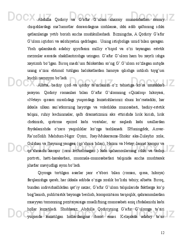 Abdulla   Qodiriy   va   G’afur   G’ulom   shaxsiy   munosabatlari   rasmiy
chiqishlardagi   ma’lumotlar   doirasidagina   izohlansa,   ikki   adib   qalbining   ichki
qatlamlariga   yetib   borish   ancha   mushkullashadi.   Bizningcha,  A.Qodiriy   G’afur
G’ulom iqtidori va salohiyatini qadrlagan.. Uning istiqboliga umid bilan qaragan.
Yosh   qalamkash   adabiy   qiyofasini   milliy   e’tiqod   va   o‘zi   tayangan   estetik
mezonlar   asosida   shakllantirishga   uringan.   G’afur   G’ulom   ham   bu   xayrli   ishga
xayrixoh bo‘lgan. Biroq mash’um falokatdan so‘ng G’.G’ulom so‘zlagan nutqda
uning   o‘zini   ehtimol   tutilgan   halokatlardan   himoya   qilishga   intilish   tuyg’usi
kuchli namoyon bo‘ladi.  
Albtta,   badiiy   ijod   va   ijodiy   ta’sirlanish   o‘z   tabiatiga   ko‘ra   murakkab
jarayon.   Qodiriy   romanlari   bilan   G’afur   G’ulomning   «Qizaloq»   hikoyasi,
«Netay»   qissasi   misolidagi   yuqoridagi   kuzatishlarimiz   shuni   ko‘rsatadiki,   har
ikkala   ulkan   san’atkorning   hayotga   va   vokelikka   munosabati,   badiiy-estetik
talqini,   ruhiy   kechinmalar,   qalb   dramatizmini   aks   ettirishda   lirik   kirish,   lirik
chekinish,   qistirma   epizod   kabi   vositalar,   sir   saqlash   kabi   usullardan
foydalanishda   o‘zaro   yaqinliklar   ko‘zga   tashlanadi.   SHuningdek,   Anvar-
Ra’noSolih   Mahdum-Nigor   Oyim;   Ibay-Mukarrama-Shokir   aka-Zulayho   xola;
Gulshan va Ibayning yangasi (qo‘shnisi bilan), Nazmi va Netay, Jannat kampir va
qo‘shmachi   kampir   (ismi   keltirilmagan   )   kabi   qahamonlarning   ichki   va   tashqi
portreti,   hatti-harakatlari,   muomala-munosabatlari   talqinida   ancha   mushtarak
jihatlar mavjudligi ayon bo‘ladi. 
Qiyosga   tortilgan   asarlar   janr   e’tibori   bilan   (roman,   qissa,   hikoya)
farqlanishga qarab, har ikkala adibda o‘ziga xoslik bo‘lishi tabiiy, albatta. Biroq,
bundan   individuallikdan   qat’iy   nazar,   G’afur   G’ulom   talqinlarida   faktlarga   ko‘p
bog’lanish, publitsistik bayonga berilish, kompozitsion tarqoqlik, qahramonlardan
muayyan tomonning pozitsiyaisiga muallifning munosabati aniq ifodalanishi kabi
hollar   kuzatiladi.   Shubhasiz,   Abdulla   Qodiriyning   G’afur   G’ulomga   ta’siri
yuqorida   kuzatilgan   hollardangina   iborat   emas.   Kelajakda   adabiy   ta’sir
12 