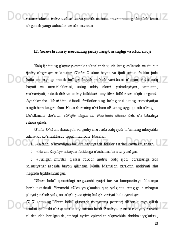 muammolarini   individual   uslub   va   poetik   mahorat   muammolariga   bog’lab   teran
o‘rganish yangi xulosalar berishi mumkin. 
 
 
 
I.2. Yozuvchi nasriy merosining janriy rang-barangligi va ichki rivoji 
 
Xalq ijodining g’oyaviy-estetik an’analaridan juda keng ko‘lamda va chuqur
ijodiy   o‘rgangan   so‘z   ustasi   G’afur   G’ulom   hayoti   va   ijodi   uchun   folklor   juda
katta   ahamiyatga   molik   bo‘lgan   buyuk   maktab   vazifasini   o‘tagan.   Adib   xalq
hayoti   va   orzu-tilaklarini,   uning   ruhiy   olami,   psixologiyasi,   xarakteri,
ma’naviyati, estetik didi va badiiy tafakkuri, boy tilini folklordan o‘qib o‘rgandi.
Aytishlaricha,   Nasriddin   Afandi   fazilatlarining   ko‘pginasi   uning   shaxsiyatiga
singib ham ketgan ekan. Hatto shoirning o‘zi ham «Bizning uyga qo‘nib o‘ting, 
Do‘stlarim»   she’rida:   «G’afur   degan   bir   Nasriddin   kitobi»   deb,   o‘z   tabiatiga
ishora qiladi.  
G’afur G’ulom shaxsiyati va ijodiy merosida xalq ijodi ta’sirining nihoyatda
xilma-xil ko‘rinishlarini topish mumkin: Masalan: 
1. «Afandi o‘lmaydigan bo‘ldi» hajviyasida folklor asarlari qayta ishlangan. 
2. «Hasan Kayfiy» hikoyasi folklorga o‘xshatma tarzida yozilgan. 
3. «Tirilgan   murda»   qissasi   folklor   motivi,   xalq   ijodi   obrazlariga   xos
xususiyatlar   asosida   bayon   qilingan.   Mulla   Mamajon   xarakteri   mohiyati   shu
negizda tipiklashtirilgan.  
“Shum   bola”   qissasidagi   sarguzasht   syujet   turi   va   kompozitsiya   folklorga
borib   tutashadi.   Yozuvchi   «Uch   yolg’ondan   qirq   yolg’on»   ertagiga   o‘xshagan
g’oyat jozibali yolg’on to‘qib, juda qiziq kulgili vaziyat-holat yaratgan. 
G’.G’ulomning   “Shum   bola”   qissasida   rivoyaning   personaj   tilidan   hikoya   qilish
usulini qo‘llashi o‘ziga xos badiiy samara berdi. Bordiyu, qissada rivoya yozuvchi
tilidan   olib   borilganida,   undagi   ayrim   epizodlar   o‘quvchida   shubha   uyg’otishi,
13