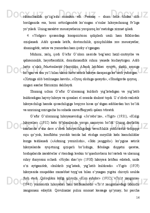 ishonchsizlik   qo‘zg’ashi   mumkin   edi.   Pesonaj   –   shum   bola   tilidan   olib
borilganida   esa,   biroz   orttirilgandek   ko‘ringan   o‘rinlar   hikoyachining   fe’liga
yo‘yiladi.  Uning xarakter xususiyatlarini yorqinroq ko‘rsatishga xizmat qiladi. 
4. «Yodgor»   qissasidagi   kompozitsion   qoliplash   usuli   ham   folklordan
oziqlanadi.   Adib   qissada   latifa,   dostonchilik,   qiziqchilikka   xos   xususiyatlar,
shuningdek, satira va yumordan ham ijodiy o‘rgangan.  
Muhimi,   xalq,   ijodi   G’afur   G’ulom   nasrida   beg’araz   hazil-mutoyiba   va
qahramonlik,   hayotbaxshlik,   donishmandlik   ruhini   yanada   kuchaytirgan.   Adib
hatto   o‘nlab   fel ь etonlarini   Nasriddin   Afandi   latifalari   syujeti,   shakli   asosiga
ko‘rgan va shu yo‘l bilan ularni hatto satirik hikoya darajasiga ko‘tarib yuborgan. 
«Xotinga olib berilmagan kavsh», «Oyoq olishiga qaraydi», «Shudgorda quyruq...
singari asarlar fikrimizni dalillaydi.  
Shuning   uchun   G’afur   G’ulomning   kuldirib   yig’latadigan   va   yig’latib
kuldiradigan hajviy hikoya va qissalari el orasida shuhrat topdi. U o‘zbek realistik
hikoyachiligi hamda qissachiligiga beqiyos hissa qo‘shgan adiblardan biri  bo‘ldi
va umrining oxirigacha bu sohada muvaffaqiyatli qalam tebratdi.  
G’afur   G’ulomning   hikoyanavisligi   «Jo‘rabo‘za»,   «Yigit»   (1931),   «Kulgi
hikoyalar»   (1932)   kabi   to‘plamlarida   yorqin   namoyon   bo‘ldi.   Uning   dastlabki
asarlarida   o‘sha   davr   o‘zbek   hikoyachiligidagi   tavsifchilik   publitsistik   tadqiqqa
ruju   qo‘yish,   konfliktni   yuridik   tarzda   hal   etishga   moyillik   kabi   kamchiliklar
kuzga   tashlanadi   («Arkning   yemirilishi»,   «Ikki   janggoh»).   ko‘pgina   satirik
hikoyalarida   syujetning   qiziqarli   bo‘lishiga,   fabulaga   diqqatni   qaratsa,
boshqalarida xarakterlar o‘rtasidagi keskin to‘qnashuvlarni ko‘rsatadi va ularning
ruhiy   dunyosini   ochadi.   «Hiylai   shar’iy»   (1930)   hikoyasi   latifani   eslatadi,   unda
o‘zi   aytganidek,   «kuldirib   yig’latadi,   yig’latib   kuldiradi».   «Yigit»   (1929)
hikoyasida   muqaddas   muxabbat   tuyg’usi   bilan   o‘ynagan   yigitni   chiroyli   usulda
fosh   etadi.   Qoloqlikni   kulgi   qiluvchi   «Kim   aybdor»   (1932),   «To‘rt   xangoma»
(1941)   yumoristik   hikoyalari   ham   latifanamodir.   «To‘rt   xangoma»dagi   ikkinchi
xangomani   eslaylik.   Qovulnazar   pulini   omonat   kassaga   qo‘ymay,   bir   parcha
14 