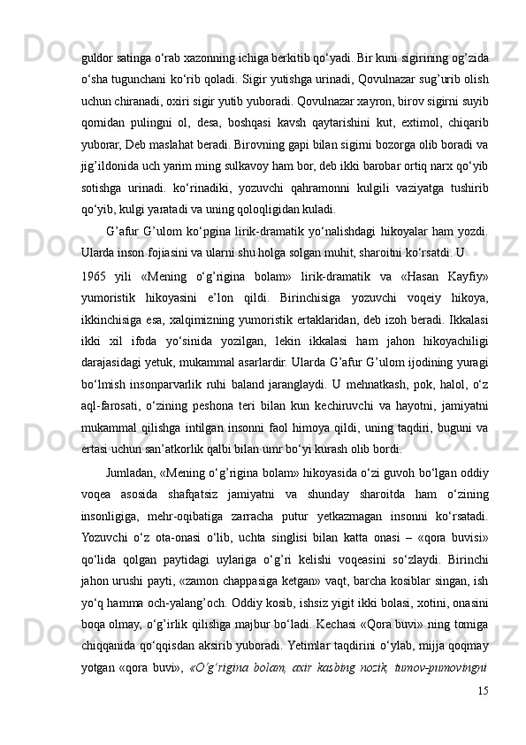 guldor satinga o‘rab xazonning ichiga berkitib qo‘yadi. Bir kuni sigirining og’zida
o‘sha tugunchani ko‘rib qoladi. Sigir yutishga urinadi, Qovulnazar sug’urib olish
uchun chiranadi, oxiri sigir yutib yuboradi. Qovulnazar xayron, birov sigirni suyib
qornidan   pulingni   ol,   desa,   boshqasi   kavsh   qaytarishini   kut,   extimol,   chiqarib
yuborar, Deb maslahat beradi. Birovning gapi bilan sigirni bozorga olib boradi va
jig’ildonida uch yarim ming sulkavoy ham bor, deb ikki barobar ortiq narx qo‘yib
sotishga   urinadi.   ko‘rinadiki,   yozuvchi   qahramonni   kulgili   vaziyatga   tushirib
qo‘yib, kulgi yaratadi va uning qoloqligidan kuladi. 
G’afur   G’ulom   ko‘pgina   lirik-dramatik   yo‘nalishdagi   hikoyalar   ham   yozdi.
Ularda inson fojiasini va ularni shu holga solgan muhit, sharoitni ko‘rsatdi. U 
1965   yili   «Mening   o‘g’rigina   bolam»   lirik-dramatik   va   «Hasan   Kayfiy»
yumoristik   hikoyasini   e’lon   qildi.   Birinchisiga   yozuvchi   voqeiy   hikoya,
ikkinchisiga esa, xalqimizning yumoristik  ertaklaridan, deb  izoh beradi. Ikkalasi
ikki   xil   ifoda   yo‘sinida   yozilgan,   lekin   ikkalasi   ham   jahon   hikoyachiligi
darajasidagi yetuk, mukammal asarlardir. Ularda G’afur G’ulom ijodining yuragi
bo‘lmish   insonparvarlik   ruhi   baland   jaranglaydi.   U   mehnatkash,   pok,   halol,   o‘z
aql-farosati,   o‘zining   peshona   teri   bilan   kun   kechiruvchi   va   hayotni,   jamiyatni
mukammal   qilishga   intilgan   insonni   faol   himoya   qildi,   uning   taqdiri,   buguni   va
ertasi uchun san’atkorlik qalbi bilan umr bo‘yi kurash olib bordi. 
Jumladan, «Mening o‘g’rigina bolam» hikoyasida o‘zi guvoh bo‘lgan oddiy
voqea   asosida   shafqatsiz   jamiyatni   va   shunday   sharoitda   ham   o‘zining
insonligiga,   mehr-oqibatiga   zarracha   putur   yetkazmagan   insonni   ko‘rsatadi.
Yozuvchi   o‘z   ota-onasi   o‘lib,   uchta   singlisi   bilan   katta   onasi   –   «qora   buvisi»
qo‘lida   qolgan   paytidagi   uylariga   o‘g’ri   kelishi   voqeasini   so‘zlaydi.   Birinchi
jahon urushi payti, «zamon chappasiga ketgan» vaqt, barcha kosiblar singan, ish
yo‘q hamma och-yalang’och. Oddiy kosib, ishsiz yigit ikki bolasi, xotini, onasini
boqa olmay, o‘g’irlik qilishga majbur bo‘ladi. Kechasi «Qora buvi» ning tomiga
chiqqanida qo‘qqisdan aksirib yuboradi. Yetimlar taqdirini o‘ylab, mijja qoqmay
yotgan   «qora   buvi»,   «O‘g’rigina   bolam,   axir   kasbing   nozik,   tumov-pumovingni
15 