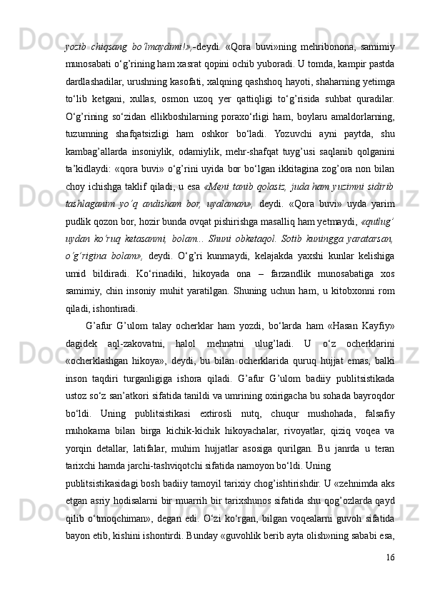 yozib   chiqsang   bo‘lmaydimi!»,- deydi.   «Qora   buvi»ning   mehribonona,   samimiy
munosabati o‘g’rining ham xasrat qopini ochib yuboradi. U tomda, kampir pastda
dardlashadilar, urushning kasofati, xalqning qashshoq hayoti, shaharning yetimga
to‘lib   ketgani,   xullas,   osmon   uzoq   yer   qattiqligi   to‘g’risida   suhbat   quradilar.
O‘g’rining   so‘zidan   ellikboshilarning   poraxo‘rligi   ham,   boylaru   amaldorlarning,
tuzumning   shafqatsizligi   ham   oshkor   bo‘ladi.   Yozuvchi   ayni   paytda,   shu
kambag’allarda   insoniylik,   odamiylik,   mehr-shafqat   tuyg’usi   saqlanib   qolganini
ta’kidlaydi:  «qora  buvi»  o‘g’rini   uyida   bor  bo‘lgan  ikkitagina  zog’ora  non  bilan
choy ichishga  taklif   qiladi,  u  esa   «Meni   tanib qolasiz,  juda ham  yuzimni   sidirib
tashlaganim   yo‘q   andisham   bor,   uyalaman»,   deydi.   «Qora   buvi»   uyda   yarim
pudlik qozon bor, hozir bunda ovqat pishirishga masalliq ham yetmaydi,  «qutlug’
uydan   ko‘ruq   ketasanmi,   bolam...   Shuni   obketaqol.   Sotib   kuningga   yaratarsan,
o‘g’rigina   bolam»,   deydi.   O‘g’ri   kunmaydi,   kelajakda   yaxshi   kunlar   kelishiga
umid   bildiradi.   Ko‘rinadiki,   hikoyada   ona   –   farzandlik   munosabatiga   xos
samimiy,   chin   insoniy   muhit   yaratilgan.   Shuning   uchun   ham,   u   kitobxonni   rom
qiladi, ishontiradi. 
G’afur   G’ulom   talay   ocherklar   ham   yozdi,   bo‘larda   ham   «Hasan   Kayfiy»
dagidek   aql-zakovatni,   halol   mehnatni   ulug’ladi.   U   o‘z   ocherklarini
«ocherklashgan   hikoya»,   deydi,   bu   bilan   ocherklarida   quruq   hujjat   emas,   balki
inson   taqdiri   turganligiga   ishora   qiladi.   G’afur   G’ulom   badiiy   publitsistikada
ustoz so‘z san’atkori sifatida tanildi va umrining oxirigacha bu sohada bayroqdor
bo‘ldi.   Uning   publitsistikasi   extirosli   nutq,   chuqur   mushohada,   falsafiy
muhokama   bilan   birga   kichik-kichik   hikoyachalar,   rivoyatlar,   qiziq   voqea   va
yorqin   detallar,   latifalar,   muhim   hujjatlar   asosiga   qurilgan.   Bu   janrda   u   teran
tarixchi hamda jarchi-tashviqotchi sifatida namoyon bo‘ldi. Uning 
publitsistikasidagi bosh badiiy tamoyil tarixiy chog’ishtirishdir. U «zehnimda aks
etgan asriy hodisalarni bir muarrih bir tarixshunos sifatida shu qog’ozlarda qayd
qilib   o‘tmoqchiman»,   degan   edi.   O‘zi   ko‘rgan,   bilgan   voqealarni   guvoh   sifatida
bayon etib, kishini ishontirdi. Bunday «guvohlik berib ayta olish»ning sababi esa,
16 