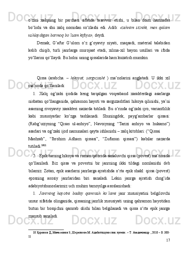 o‘zini   xalqning   bir   parchasi   sifatida   tasavvur   etishi,   u   bilan   doim   hamnafas
bo‘lishi   va   shu   xalq   nomidan   so‘zlashi   edi.  Adib:   «zehnim   sizniki,   men   qalam
ushlaydigan barmoq bo‘lsam kifoya»,  deydi. 
Demak,   G’afur   G’ulom   o‘z   g’oyaviy   niyati,   maqsadi,   material   talabidan
kelib   chiqib,   turli   janrlarga   murojaat   etadi,   xilma-xil   bayon   usullari   va   ifoda
yo‘llarini qo‘llaydi. Bu holni uning qissalarida ham kuzatish mumkin.  
 
 
Qissa   (arabcha.   –   hikoyat,   sarguzasht   )   ma’nolarini   anglatadi.   U   ikki   xil
ma’noda qo‘llaniladi: 
1. Xalq   og’zaki   ijodida   keng   tarqalgan   voqeaband   xarakterdagi   asarlarga
nisbatan qo‘llanganida, qahramon hayoti va sarguzashtlari hikoya qilinishi, ya’ni
asarning rivoyaviy xarakteri nazarda tutiladi. Bu o‘rinda og’zaki ijro, variantlilik
kabi   xususiyatlar   ko‘zga   tashlanadi.   Shuningdek,   payg’ambarlar   qissasi:
(Rabg’uziyning   “Qisas   ul-anbiyo”,   Navoiyning   “Tarixi   anbiyo   va   hukamo”)
asarlari va og’zaki ijod namunalari qayta ishlanishi – xalq kitoblari: (“Qissai 
Mashrab”,   “Ibrohim   Adham   qissasi”,   “Zufunun   qissasi”)   kabilar   nazarda
tutiladi. 10 11
  
2. Epik turning hikoya va roman qatorida sanaluvchi qissa (povest) ma’nosida
qo‘llaniladi.   Biz   qissa   va   povestni   bir   janrning   ikki   tildagi   nomlanishi   deb
bilamiz. Zotan, epik asarlarni janrlarga ajratishda o‘rta epik shakl: qissa (povest)
eposning   asosiy   janrlaridan   biri   sanaladi.   Lekin   janrga   ajratish   chog’ida
adabiyotshunoslarimiz uch muhim tamoyilga asoslanishadi: 
1. Janrning   hayotni   badiiy   qamrash   ko‘lami   janr   xususiyatini   belgilovchi
unsur sifatida olinganida, qissaning janrlik xususiyati uning qahramon hayotidan
butun   bir   bosqichni   qamrab   olishi   bilan   belgilanadi   va   qissa   o‘rta   epik   janrga
mansub sanaladi.  
10  Қуронов Д, Мамажонов З, Шералиева М. Адабиётшунослик луғати. – Т: Академнашр , 2010 – Б. 380-
11
17 