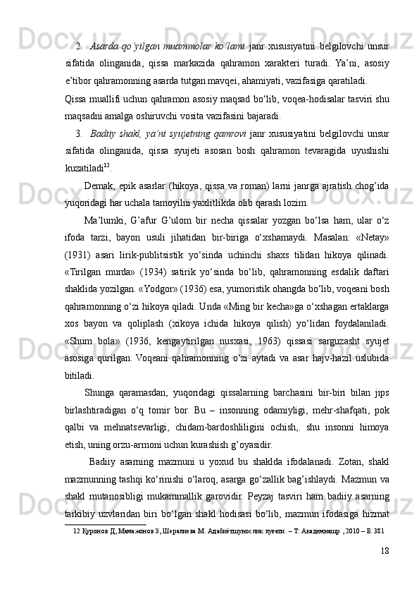 2. Asarda   qo‘yilgan   muammolar   ko‘lami   janr   xususiyatini   belgilovchi   unsur
sifatida   olinganida,   qissa   markazida   qahramon   xarakteri   turadi.   Ya’ni,   asosiy
e’tibor qahramonning asarda tutgan mavqei, ahamiyati, vazifasiga qaratiladi. 
Qissa muallifi uchun qahramon asosiy maqsad bo‘lib, voqea-hodisalar tasviri shu
maqsadni amalga oshiruvchi vosita vazifasini bajaradi. 
3. Badiiy shakl,  ya’ni  syujetning qamrovi   janr  xususiyatini  belgilovchi  unsur
sifatida   olinganida,   qissa   syujeti   asosan   bosh   qahramon   tevaragida   uyushishi
kuzatiladi 12
. 
Demak,  epik asarlar   (hikoya,  qissa  va roman)   larni  janrga  ajratish  chog’ida
yuqoridagi har uchala tamoyilni yaxlitlikda olib qarash lozim.  
Ma’lumki,   G’afur   G’ulom   bir   necha   qissalar   yozgan   bo‘lsa   ham,   ular   o‘z
ifoda   tarzi,   bayon   usuli   jihatidan   bir-biriga   o‘xshamaydi.   Masalan:   «Netay»
(1931)   asari   lirik-publitsistik   yo‘sinda   uchinchi   shaxs   tilidan   hikoya   qilinadi.
«Tirilgan   murda»   (1934)   satirik   yo‘sinda   bo‘lib,   qahramonning   esdalik   daftari
shaklida yozilgan. «Yodgor» (1936) esa, yumoristik ohangda bo‘lib, voqeani bosh
qahramonning o‘zi hikoya qiladi. Unda «Ming bir kecha»ga o‘xshagan ertaklarga
xos   bayon   va   qoliplash   (xikoya   ichida   hikoya   qilish)   yo‘lidan   foydalaniladi.
«Shum   bola»   (1936,   kengaytirilgan   nusxasi,   1963)   qissasi   sarguzasht   syujet
asosiga   qurilgan.  Voqeani   qahramonning   o‘zi   aytadi   va   asar   hajv-hazil   uslubida
bitiladi.  
Shunga   qaramasdan,   yuqoridagi   qissalarning   barchasini   bir-biri   bilan   jips
birlashtiradigan   o‘q   tomir   bor.   Bu   –   insonning   odamiyligi,   mehr-shafqati,   pok
qalbi   va   mehnatsevarligi,   chidam-bardoshliligini   ochish,.   shu   insonni   himoya
etish, uning orzu-armoni uchun kurashish g’oyasidir.  
Badiiy   asarning   mazmuni   u   yoxud   bu   shaklda   ifodalanadi.   Zotan,   shakl
mazmunning tashqi ko‘rinishi o‘laroq, asarga go‘zallik bag’ishlaydi. Mazmun va
shakl   mutanosibligi   mukammallik   garovidir.   Peyzaj   tasviri   ham   badiiy   asarning
tarkibiy   uzvlaridan   biri   bo‘lgan   shakl   hodisasi   bo‘lib,   mazmun   ifodasiga   hizmat
12  Қуронов Д, Мамажонов З, Шералиева М. Адабиётшунослик луғати. – Т: Академнашр , 2010 – Б. 381 
 
18 