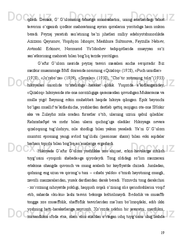 qiladi.   Demak,   G’.G’ulomning   tabiatga   munosabatini,   uning   asarlaridagi   tabiat
tasvirini   o‘rganish   ijodkor   mahoratining   ayrim   qirralarini   yoritishga   ham   imkon
beradi.   Peyzaj   yaratish   san’atining   ba’zi   jihatlari   milliy   adabiyotshunoslikda
Azizxon   Qayumov,   Yoqubjon   Ishoqov,   Mashhura   Sultonova,   Fayzulla   Nabiev,
Avtondil   Erkinov,   Normurod   Yo‘ldoshev   tadqiqotlarida   muayyan   so‘z
san’atkorining mahorati bilan bog’liq tarzda yoritilgan. 
G’afur   G’ulom   nasrida   peyzaj   tasviri   masalasi   ancha   serqirradir.   Biz
mazkur muammoga BMI doirasida nosirning «Qizaloq» (1928), «Puch umidlar» 
(1928),   «Jo‘rabo‘za»   (1929),   «Soyalar»   (1930),   ”Cho‘tir   xotinning   tolei”(1933)
hikoyalari   misolida   to‘xtalishga   harakat   qildik.   Yuqorida   a’kidlanganiday,
«Qizaloq» hikoyasida ota-ona noroziligiga qaramasdan qovushgan Mukarrama va
mulla   yigit   Ibayning   erkin   muhabbati   haqida   hikoya   qilingan.   Epik   bayonchi
bo‘lgan muallif ta’kidlashicha, yoshlardan dastlab qattiq ranjigan ota-ona SHokir
aka   va   Zulayho   xola   oradan   fursatlar   o‘tib,   ularning   uzrini   qabul   qiladilar.
Rahmshafqat   va   mehr   bilan   ularni   quchog’iga   oladilar.   Hikoyaga   nevara
qizaloqning   tug’ilishiyu,   oila   shodligi   bilan   yakun   yasaladi.   Ya’ni   G’.G’ulom
mumtoz   eposning   yangi   avlod   tug’ilishi   (passionar   shaxs)   bilan   eski   aqidalar
barham topishi bilan bog’liq an’analariga ergashadi.  
Hikoyada   G’afur   G’ulom   yoshlikka   xos   shijoat,   erkin   havolarga   intilish
tuyg’usini   «yoqimli   shabada»ga   qiyoslaydi.   Tong   oldidagi   so‘lim   manzarani
ertakona   ohangda   quvonch   va   mung   aralash   bir   kayfiyatda   chizadi.   Jumladan,
qishning eng uzun va qorong’u tuni – «shabi  yaldo» o‘tmish hayotining mungli,
zavolli manzaralaridan, yurak dardlaridan darak beradi. Yozuvchi tong darakchisi
- xo‘rozning nihoyatda pokligi, haqqush orqali o‘zining olis qarindoshlarini voqif
etib,   saharda   «ku-ku»   lashi   tasviri   bekorga   keltirilmaydi.   Bedorlik   va   musaffo
tongga   xos   musaffolik,   shaffoflik   tasvirlaridan   ma’lum   bo‘lmoqdaki,   adib   ikki
yoshning   hatti-harakatlariga   xayrixoh.   Xo‘rozda   nekbin   bir   jasoratni,   mardlikni,
xursandlikni   ifoda   etsa,   olam   elini   azaldan   o‘rtagan   ishq   tuyg’usini   ulug’lashda
19 