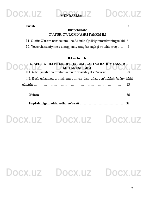                                          MUNDARIJA: 
 
Kirish  .............................................................................................................3
Birinchi bob: 
G’AFUR G’ULOM NASRI TAKOMILI
I.1.   G’afur G’ulom nasri takomilida Abdulla Qodiriy romanlarining ta’siri..6
I.2.   Yozuvchi nasriy merosining janriy rang-barangligi va ichki rivoji.........13
 
Ikkinchi bob: 
G’AFUR G’ULOM IJODIY QARASHLARI VA BADIIY TASVIR  
    MUTANOSIBLIGI    
II.1. Adib qissalarida folklor va mumtoz adabiyot an’analari………………29
II.2. Bosh qahramon qismatining ijtimoiy davr bilan bog’liqlikda badiiy tahlil
qilinishi ………………………………………………………………………..33
Xulosa ........................................................................................................36
  
Foydalanilgan adabiyotlar ro‘yxati  .......................................................38
 
2 