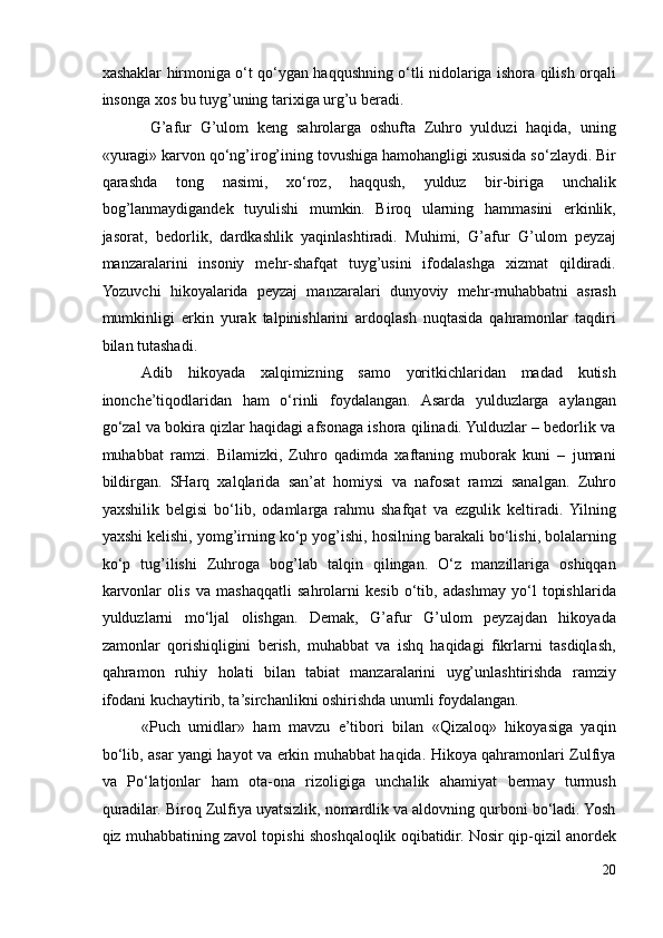 xashaklar hirmoniga o‘t qo‘ygan haqqushning o‘tli nidolariga ishora qilish orqali
insonga xos bu tuyg’uning tarixiga urg’u beradi. 
  G’afur   G’ulom   keng   sahrolarga   oshufta   Zuhro   yulduzi   haqida,   uning
«yuragi» karvon qo‘ng’irog’ining tovushiga hamohangligi xususida so‘zlaydi. Bir
qarashda   tong   nasimi,   xo‘roz,   haqqush,   yulduz   bir-biriga   unchalik
bog’lanmaydigandek   tuyulishi   mumkin.   Biroq   ularning   hammasini   erkinlik,
jasorat,   bedorlik,   dardkashlik   yaqinlashtiradi.   Muhimi,   G’afur   G’ulom   peyzaj
manzaralarini   insoniy   mehr-shafqat   tuyg’usini   ifodalashga   xizmat   qildiradi.
Yozuvchi   hikoyalarida   peyzaj   manzaralari   dunyoviy   mehr-muhabbatni   asrash
mumkinligi   erkin   yurak   talpinishlarini   ardoqlash   nuqtasida   qahramonlar   taqdiri
bilan tutashadi. 
Adib   hikoyada   xalqimizning   samo   yoritkichlaridan   madad   kutish
inonche’tiqodlaridan   ham   o‘rinli   foydalangan.   Asarda   yulduzlarga   aylangan
go‘zal va bokira qizlar haqidagi afsonaga ishora qilinadi. Yulduzlar – bedorlik va
muhabbat   ramzi.   Bilamizki,   Zuhro   qadimda   xaftaning   muborak   kuni   –   jumani
bildirgan.   SHarq   xalqlarida   san’at   homiysi   va   nafosat   ramzi   sanalgan.   Zuhro
yaxshilik   belgisi   bo‘lib,   odamlarga   rahmu   shafqat   va   ezgulik   keltiradi.   Yilning
yaxshi kelishi, yomg’irning ko‘p yog’ishi, hosilning barakali bo‘lishi, bolalarning
ko‘p   tug’ilishi   Zuhroga   bog’lab   talqin   qilingan.   O‘z   manzillariga   oshiqqan
karvonlar   olis   va   mashaqqatli   sahrolarni   kesib   o‘tib,   adashmay   yo‘l   topishlarida
yulduzlarni   mo‘ljal   olishgan.   Demak,   G’afur   G’ulom   peyzajdan   hikoyada
zamonlar   qorishiqligini   berish,   muhabbat   va   ishq   haqidagi   fikrlarni   tasdiqlash,
qahramon   ruhiy   holati   bilan   tabiat   manzaralarini   uyg’unlashtirishda   ramziy
ifodani kuchaytirib, ta’sirchanlikni oshirishda unumli foydalangan.  
«Puch   umidlar»   ham   mavzu   e’tibori   bilan   «Qizaloq»   hikoyasiga   yaqin
bo‘lib, asar yangi hayot va erkin muhabbat haqida. Hikoya qahramonlari Zulfiya
va   Po‘latjonlar   ham   ota-ona   rizoligiga   unchalik   ahamiyat   bermay   turmush
quradilar. Biroq Zulfiya uyatsizlik, nomardlik va aldovning qurboni bo‘ladi. Yosh
qiz muhabbatining zavol topishi shoshqaloqlik oqibatidir. Nosir qip-qizil anordek
20 