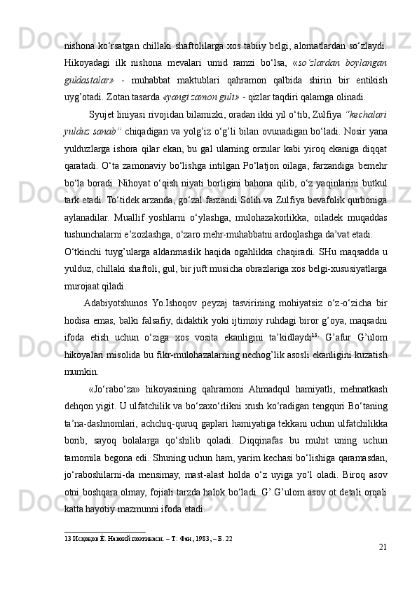 nishona ko‘rsatgan chillaki shaftolilarga xos tabiiy belgi, alomatlardan so‘zlaydi.
Hikoyadagi   ilk   nishona   mevalari   umid   ramzi   bo‘lsa,   « so‘zlardan   boylangan
guldastalar»   -   muhabbat   maktublari   qahramon   qalbida   shirin   bir   entikish
uyg’otadi. Zotan tasarda  «yangi zamon guli»  - qizlar taqdiri qalamga olinadi.  
Syujet liniyasi rivojidan bilamizki, oradan ikki yil o‘tib, Zulfiya  “kechalari
yulduz sanab”   chiqadigan va yolg’iz o‘g’li bilan ovunadigan bo‘ladi. Nosir yana
yulduzlarga   ishora   qilar   ekan,   bu   gal   ularning   orzular   kabi   yiroq   ekaniga   diqqat
qaratadi.   O‘ta   zamonaviy   bo‘lishga   intilgan   Po‘latjon   oilaga,   farzandiga   bemehr
bo‘la  boradi. Nihoyat   o‘qish  niyati   borligini  bahona  qilib, o‘z  yaqinlarini   butkul
tark etadi. To‘tidek arzanda, go‘zal farzandi Solih va Zulfiya bevafolik qurboniga
aylanadilar.   Muallif   yoshlarni   o‘ylashga,   mulohazakorlikka,   oiladek   muqaddas
tushunchalarni e’zozlashga, o‘zaro mehr-muhabbatni ardoqlashga da’vat etadi. 
O‘tkinchi  tuyg’ularga  aldanmaslik  haqida  ogahlikka  chaqiradi.  SHu  maqsadda  u
yulduz, chillaki shaftoli, gul, bir juft musicha obrazlariga xos belgi-xususiyatlarga
murojaat qiladi. 
Adabiyotshunos   Yo.Ishoqov   peyzaj   tasvirining   mohiyatsiz   o‘z-o‘zicha   bir
hodisa emas, balki falsafiy, didaktik yoki ijtimoiy ruhdagi biror g’oya, maqsadni
ifoda   etish   uchun   o‘ziga   xos   vosita   ekanligini   ta’kidlaydi 13 .
  G’afur   G’ulom
hikoyalari misolida bu fikr-mulohazalarning nechog’lik asosli ekanligini kuzatish
mumkin. 
«Jo‘rabo‘za»   hikoyasining   qahramoni   Ahmadqul   hamiyatli,   mehnatkash
dehqon yigit. U ulfatchilik va bo‘zaxo‘rlikni xush ko‘radigan tengquri Bo‘taning
ta’na-dashnomlari, achchiq-quruq gaplari hamiyatiga tekkani uchun ulfatchilikka
borib,   sayoq   bolalarga   qo‘shilib   qoladi.   Diqqinafas   bu   muhit   uning   uchun
tamomila begona edi. Shuning uchun ham, yarim kechasi bo‘lishiga qaramasdan,
jo‘raboshilarni-da   mensimay,   mast-alast   holda   o‘z   uyiga   yo‘l   oladi.   Biroq   asov
otni boshqara olmay, fojiali tarzda halok bo‘ladi. G’.G’ulom asov ot detali orqali
katta hayotiy mazmunni ifoda etadi.   
13  Исҳоқов Ё. Навоий поэтикаси. – Т: Фан, 1983, – Б. 22  
21 