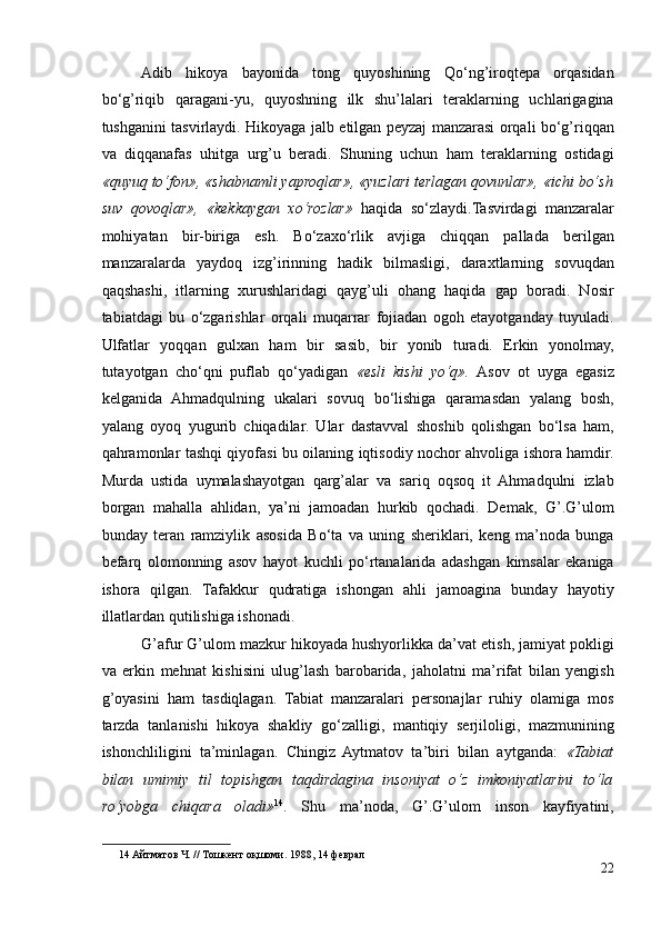 Adib   hikoya   bayonida   tong   quyoshining   Qo‘ng’iroqtepa   orqasidan
bo‘g’riqib   qaragani-yu,   quyoshning   ilk   shu’lalari   teraklarning   uchlarigagina
tushganini tasvirlaydi. Hikoyaga jalb etilgan peyzaj manzarasi orqali bo‘g’riqqan
va   diqqanafas   uhitga   urg’u   beradi.   Shuning   uchun   ham   teraklarning   ostidagi
«quyuq to‘fon», «shabnamli yaproqlar», «yuzlari terlagan qovunlar», «ichi bo‘sh
suv   qovoqlar»,   «kekkaygan   xo‘rozlar»   haqida   so‘zlaydi.Tasvirdagi   manzaralar
mohiyatan   bir-biriga   esh.   Bo‘zaxo‘rlik   avjiga   chiqqan   pallada   berilgan
manzaralarda   yaydoq   izg’irinning   hadik   bilmasligi,   daraxtlarning   sovuqdan
qaqshashi,   itlarning   xurushlaridagi   qayg’uli   ohang   haqida   gap   boradi.   Nosir
tabiatdagi   bu   o‘zgarishlar   orqali   muqarrar   fojiadan   ogoh   etayotganday   tuyuladi.
Ulfatlar   yoqqan   gulxan   ham   bir   sasib,   bir   yonib   turadi.   Erkin   yonolmay,
tutayotgan   cho‘qni   puflab   qo‘yadigan   «esli   kishi   yo‘q».   Asov   ot   uyga   egasiz
kelganida   Ahmadqulning   ukalari   sovuq   bo‘lishiga   qaramasdan   yalang   bosh,
yalang   oyoq   yugurib   chiqadilar.   Ular   dastavval   shoshib   qolishgan   bo‘lsa   ham,
qahramonlar tashqi qiyofasi bu oilaning iqtisodiy nochor ahvoliga ishora hamdir.
Murda   ustida   uymalashayotgan   qarg’alar   va   sariq   oqsoq   it   Ahmadqulni   izlab
borgan   mahalla   ahlidan,   ya’ni   jamoadan   hurkib   qochadi.   Demak,   G’.G’ulom
bunday   teran   ramziylik   asosida   Bo‘ta   va   uning   sheriklari,   keng   ma’noda   bunga
befarq   olomonning   asov   hayot   kuchli   po‘rtanalarida   adashgan   kimsalar   ekaniga
ishora   qilgan.   Tafakkur   qudratiga   ishongan   ahli   jamoagina   bunday   hayotiy
illatlardan qutilishiga ishonadi. 
G’afur G’ulom mazkur hikoyada hushyorlikka da’vat etish, jamiyat pokligi
va   erkin   mehnat   kishisini   ulug’lash   barobarida,   jaholatni   ma’rifat   bilan   yengish
g’oyasini   ham   tasdiqlagan.   Tabiat   manzaralari   personajlar   ruhiy   olamiga   mos
tarzda   tanlanishi   hikoya   shakliy   go‘zalligi,   mantiqiy   serjiloligi,   mazmunining
ishonchliligini   ta’minlagan.   Chingiz   Aytmatov   ta’biri   bilan   aytganda:   «Tabiat
bilan   umimiy   til   topishgan   taqdirdagina   insoniyat   o‘z   imkoniyatlarini   to‘la
ro‘yobga   chiqara   oladi» 14
.   Shu   ma’noda,   G’.G’ulom   inson   kayfiyatini,
14  Айтматов Ч. // Тошкент оқшоми. 1988, 14 феврал   
22 