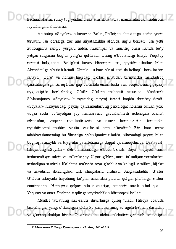 kechinmalarini, ruhiy tug’yonlarini aks ettirishda tabiat manzaralaridan mohirona
foydalangani shubhasiz.  
Adibning   «Soyalar»   hikoyasida   Bo‘ta,   Po‘latjon   obrazlariga   ancha   yaqin
turuvchi   Isa   obraziga   xos   mas’uliyatsizlikka   alohida   urg’u   beriladi.   Isa   yetti
xuftongacha   sanqib   yurgani   holda,   mushtipar   va   mushfiq   onasi   hamda   bo‘y
yetgan   singlisini   bog’da   yolg’iz   qoldiradi.   Uning   e’tiborsizligi   tufayli   Yoqutoy
nomusi   bulg’anadi.   Bo‘lg’usi   kuyov   Nizomjon   esa,   qaysidir   jihatlari   bilan
Ahmadqulga o‘xshab ketadi. Chunki     u ham o‘zini «belida belbog’i bor» lardan
sanaydi.   Obro‘   va   nomus   haqidagi   fikrlari   jihatidan   birmuncha   mahdudroq
qarashlarga ega. Biroq hozir gap bu hakda emas, balki asar voqealarining peyzaj
uyg’unligida   berilishidagi   G’afur   G’ulom   mahorati   xususida.   Akademik
S.Mamajonov   «Soyalar»   hikoyasidagi   peyzaj   tasviri   haqida   shunday   deydi:
«Soyalar»   hikoyasidagi   peyzaj   qahramonlarning   psixologik   holatini   ochish   yoki
voqea   sodir   bo‘layotgan   joy   manzarasini   gavdalantirish   uchungina   xizmat
qilmasdan,   voqeani   rivojlantiruvchi   va   asarni   kompozitsion   tomondan
uyushtiruvchi   muhim   vosita   vazifasini   ham   o‘taydi» 15 .
  Biz   ham   ustoz
adabiyotshunosning   bu   fikrlariga   qo‘shilganimiz   holda,   hikoyadagi   peyzaj   bilan
bog’liq ramziylik va tuyg’ular parallelizmiga diqqat  qaratmoqchimiz. Dastavval,
hikoyaning   «Soyalar»   deb   nomlanishiga   e’tibor   bersak.   Soya   –   quyosh   nuri
tushmaydigan salqin va ko‘lanka joy. U yorug’likni, nurni to‘sadigan narsalardan
tushadigan tasvirdir. Ko‘chma ma’noda soya g’ashlik va ko‘ngil xiralikni, hijolat
va   havotirni,   shuningdek,   turli   sharpalarni   bildiradi.   Anglashiladiki,   G’afur
G’ulom   hikoyada   hayotning   ko‘plar   nazaridan   panada   qolgan   jihatlarga   e’tibor
qaratmoqchi.   Homiysiz   qolgan   oila   a’zolariga,   panohsiz   nozik   nihol   qizi   –
Yoqutoy va onasi Enabuvi taqdiriga xayrixohlik bildirmoqchi bo‘ladi. 
Muallif   tabiatning   sirli-sehrli   shivirlariga   quloq   tutadi.   Hikoya   boshida
tasvirlangan yangi o‘tkazilgan olcha ko‘chati asarning so‘ngida ketmon dastadan
yo‘g’onroq   shaklga   kiradi.   Ojiz   navnihol   olcha   ko‘chatining   mevali   daraxtligi,
15  Мамажонов С. Ғафур Ғулом прозаси. –Т: Фан, 1966 –Б.114.   
23 