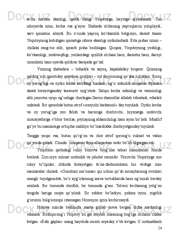 ta’mi   nordon   ekanligi,   qaddi   tikligi   Yoqutoyga,   hayotga   qiyoslanadi.   Tun
nihoyatda   uzun,   kecha   esa   g’ayur.   Shabada   olchaning   yaproqlarini   yulqilaydi,
sarv   qomatini   silaydi.   Bu   o‘rinda   yaproq   ko‘rkamlik   belgisiyu,   daraxt   tanasi
Yoqutoyning kelishgan qomatiga ishora ekanligi oydinlashadi. Erta pishar uzum –
chillaki   rang-tus   olib,   qizarib   pisha   boshlagan.   Qisqasi,   Yoqutoyning   yoshligi,
ko‘rkamligi, xushvaqtligi, yuzlaridagi qizillik olchani ham, daraxtni ham, daroyi
uzumlarni ham uyatda qoldirar darajada go‘zal. 
Yozning   shabadasi   –   behadik   va   sayoq,   kapalakday   beqaror.   Qiznning
qaldirg’och qanotiday qayrilma qoshlari – sut daryosining qo‘sha zuluklari. Biroq
oy yorug’ligi va oydin kecha atrofdagi tumanli, og’ir sokinlik muqarrar fojiadan
darak   berayotganday   taassurot   uyg’otadi.   Salqin   kecha   sokinligi   va   vazminligi
ahli jonzotni uyqu og’ushiga chorlagan.Sarrin shamollar allalab tebratadi, erkalab
uxlatadi. Bir qarashda butun atrof «osoyishi barkamol» day tuyuladi. Oydin kecha
va   oy   yorug’iga   xos   fahsh   va   haromga   chorlovchi,   hiyonatga   undovchi
xususiyatlarga e’tibor berilsa, peyzajning aldamchiligi ham ayon bo‘ladi. Muallif
go‘yo bu manzaraga ortiqcha mahliyo bo‘lmaslikka chorlayotganday tuyuladi. 
Tongga   yaqin   esa,   butun   qo‘rg’on   va   chor   atrof   qorong’u   zulmat   va   vahm
qo‘ynida qoladi. Chunki   muqarrar fojia allaqachon sodir bo‘lib ulgurgan edi.  
Yoqutxon   qalbidagi   ruhiy   bezovta   tuyg’ular   tabiat   manzaralari   fonida
beriladi. Zim-ziyo zulmat nodonlik va jaholat ramzidir. Yozuvchi Yoqutoyga xos
ruhiy   to‘lqinlar,   oldinda   kutayotgan   ta’na-dashnomlarni   his   etishga   mos
manzaralar chizadi. «Gunohsiz ma’suma» qiz uchun qo‘sh surnaylarning ovozlari
mungli tuyulganidek, bo‘z ayg’irlarning arava tortishlarida ham og’rinish borday
seziladi.   Bir   tomonda   shodlik,   bir   tomonda   g’am.   Tolesiz   kechaning   yolg’on
tongida   bariga   nuqta   qo‘yiladi.   Sir   oshkor   bo‘ladiyu,   pokiza   uyini,   yigitlik
g’ururini bulg’amoqni istamagan Nizomjon qizni kechirmaydi. 
Hikoya   oxirida   beshinchi   marta   gullab   meva   bergan   olcha   nordonligi
eslanadi. Boshqorong’i Yoqutoy bu gal  ataylab onasining bog’iga olchaxo‘rlikka
kelgan. «Eski gaplar» uning hayotida misoli soyaday o‘tib ketgan. U mehnatkash
24 