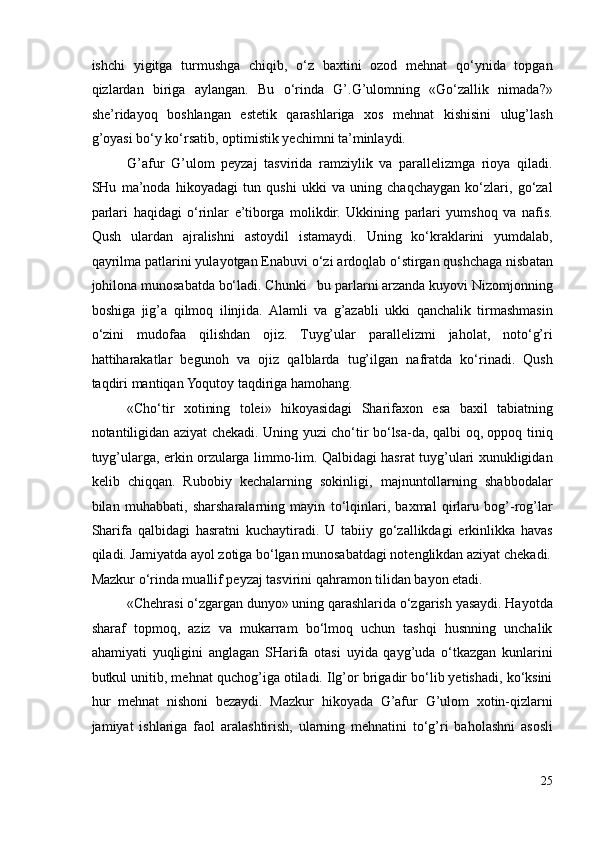 ishchi   yigitga   turmushga   chiqib,   o‘z   baxtini   ozod   mehnat   qo‘ynida   topgan
qizlardan   biriga   aylangan.   Bu   o‘rinda   G’.G’ulomning   «Go‘zallik   nimada?»
she’ridayoq   boshlangan   estetik   qarashlariga   xos   mehnat   kishisini   ulug’lash
g’oyasi bo‘y ko‘rsatib, optimistik yechimni ta’minlaydi. 
G’afur   G’ulom   peyzaj   tasvirida   ramziylik   va   parallelizmga   rioya   qiladi.
SHu   ma’noda   hikoyadagi   tun   qushi   ukki   va   uning   chaqchaygan   ko‘zlari,   go‘zal
parlari   haqidagi   o‘rinlar   e’tiborga   molikdir.   Ukkining   parlari   yumshoq   va   nafis.
Qush   ulardan   ajralishni   astoydil   istamaydi.   Uning   ko‘kraklarini   yumdalab,
qayrilma patlarini yulayotgan Enabuvi o‘zi ardoqlab o‘stirgan qushchaga nisbatan
johilona munosabatda bo‘ladi. Chunki   bu parlarni arzanda kuyovi Nizomjonning
boshiga   jig’a   qilmoq   ilinjida.   Alamli   va   g’azabli   ukki   qanchalik   tirmashmasin
o‘zini   mudofaa   qilishdan   ojiz.   Tuyg’ular   parallelizmi   jaholat,   noto‘g’ri
hattiharakatlar   begunoh   va   ojiz   qalblarda   tug’ilgan   nafratda   ko‘rinadi.   Qush
taqdiri mantiqan Yoqutoy taqdiriga hamohang. 
«Cho‘tir   xotining   tolei»   hikoyasidagi   Sharifaxon   esa   baxil   tabiatning
notantiligidan aziyat chekadi. Uning yuzi cho‘tir bo‘lsa-da, qalbi oq, oppoq tiniq
tuyg’ularga, erkin orzularga limmo-lim. Qalbidagi hasrat tuyg’ulari xunukligidan
kelib   chiqqan.   Rubobiy   kechalarning   sokinligi,   majnuntollarning   shabbodalar
bilan   muhabbati,   sharsharalarning   mayin   to‘lqinlari,   baxmal   qirlaru   bog’-rog’lar
Sharifa   qalbidagi   hasratni   kuchaytiradi.   U   tabiiy   go‘zallikdagi   erkinlikka   havas
qiladi. Jamiyatda ayol zotiga bo‘lgan munosabatdagi notenglikdan aziyat chekadi.
Mazkur o‘rinda muallif peyzaj tasvirini qahramon tilidan bayon etadi. 
«Chehrasi o‘zgargan dunyo» uning qarashlarida o‘zgarish yasaydi. Hayotda
sharaf   topmoq,   aziz   va   mukarram   bo‘lmoq   uchun   tashqi   husnning   unchalik
ahamiyati   yuqligini   anglagan   SHarifa   otasi   uyida   qayg’uda   o‘tkazgan   kunlarini
butkul unitib, mehnat quchog’iga otiladi. Ilg’or brigadir bo‘lib yetishadi, ko‘ksini
hur   mehnat   nishoni   bezaydi.   Mazkur   hikoyada   G’afur   G’ulom   xotin-qizlarni
jamiyat   ishlariga   faol   aralashtirish,   ularning   mehnatini   to‘g’ri   baholashni   asosli
25 