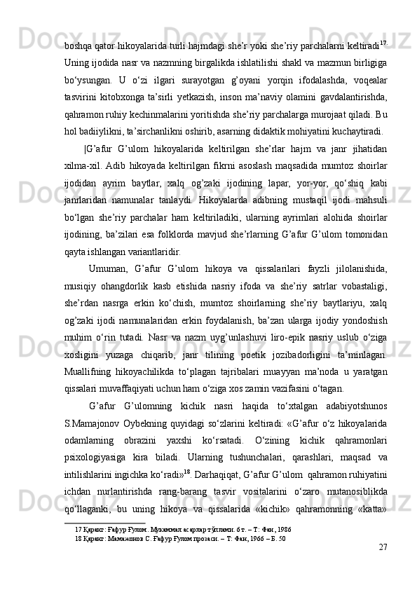 boshqa qator hikoyalarida turli hajmdagi she’r yoki she’riy parchalarni keltiradi 17 .
Uning ijodida nasr va nazmning birgalikda ishlatilishi shakl va mazmun birligiga
bo‘ysungan.   U   o‘zi   ilgari   surayotgan   g’oyani   yorqin   ifodalashda,   voqealar
tasvirini   kitobxonga   ta’sirli   yetkazish,   inson   ma’naviy   olamini   gavdalantirishda,
qahramon ruhiy kechinmalarini yoritishda she’riy parchalarga murojaat qiladi. Bu
hol badiiylikni, ta’sirchanlikni oshirib, asarning didaktik mohiyatini kuchaytiradi.
|G’afur   G’ulom   hikoyalarida   keltirilgan   she’rlar   hajm   va   janr   jihatidan
xilma-xil.  Adib   hikoyada   keltirilgan   fikrni   asoslash   maqsadida   mumtoz   shoirlar
ijodidan   ayrim   baytlar,   xalq   og’zaki   ijodining   lapar,   yor-yor,   qo‘shiq   kabi
janrlaridan   namunalar   tanlaydi.   Hikoyalarda   adibning   mustaqil   ijodi   mahsuli
bo‘lgan   she’riy   parchalar   ham   keltiriladiki,   ularning   ayrimlari   alohida   shoirlar
ijodining,   ba’zilari   esa   folklorda   mavjud   she’rlarning   G’afur   G’ulom   tomonidan
qayta ishlangan variantlaridir.  
Umuman,   G’afur   G’ulom   hikoya   va   qissalarilari   fayzli   jilolanishida,
musiqiy   ohangdorlik   kasb   etishida   nasriy   ifoda   va   she’riy   satrlar   vobastaligi,
she’rdan   nasrga   erkin   ko‘chish,   mumtoz   shoirlarning   she’riy   baytlariyu,   xalq
og’zaki   ijodi   namunalaridan   erkin   foydalanish,   ba’zan   ularga   ijodiy   yondoshish
muhim   o‘rin   tutadi.   Nasr   va   nazm   uyg’unlashuvi   liro-epik   nasriy   uslub   o‘ziga
xosligini   yuzaga   chiqarib,   janr   tilining   poetik   jozibadorligini   ta’minlagan.
Muallifning   hikoyachilikda   to‘plagan   tajribalari   muayyan   ma’noda   u   yaratgan
qissalari muvaffaqiyati uchun ham o‘ziga xos zamin vazifasini o‘tagan.  
G’afur   G’ulomning   kichik   nasri   haqida   to‘xtalgan   adabiyotshunos
S.Mamajonov   Oybekning   quyidagi   so‘zlarini   keltiradi:   «G’afur   o‘z   hikoyalarida
odamlarning   obrazini   yaxshi   ko‘rsatadi.   O‘zining   kichik   qahramonlari
psixologiyasiga   kira   biladi.   Ularning   tushunchalari,   qarashlari,   maqsad   va
intilishlarini ingichka ko‘radi» 18
. Darhaqiqat, G’afur G’ulom  qahramon ruhiyatini
ichdan   nurlantirishda   rang-barang   tasvir   vositalarini   o‘zaro   mutanosiblikda
qo‘llaganki,   bu   uning   hikoya   va   qissalarida   «kichik»   qahramonning   «katta»
17  Қаранг: Ғафур Ғулом. Мукаммал асарлар тўплами. 6 т. – Т: Фан, 1986   
18  Қаранг: Мамажонов С. Ғафур Ғулом прозаси. – Т: Фан, 1966 – Б. 50  
27 