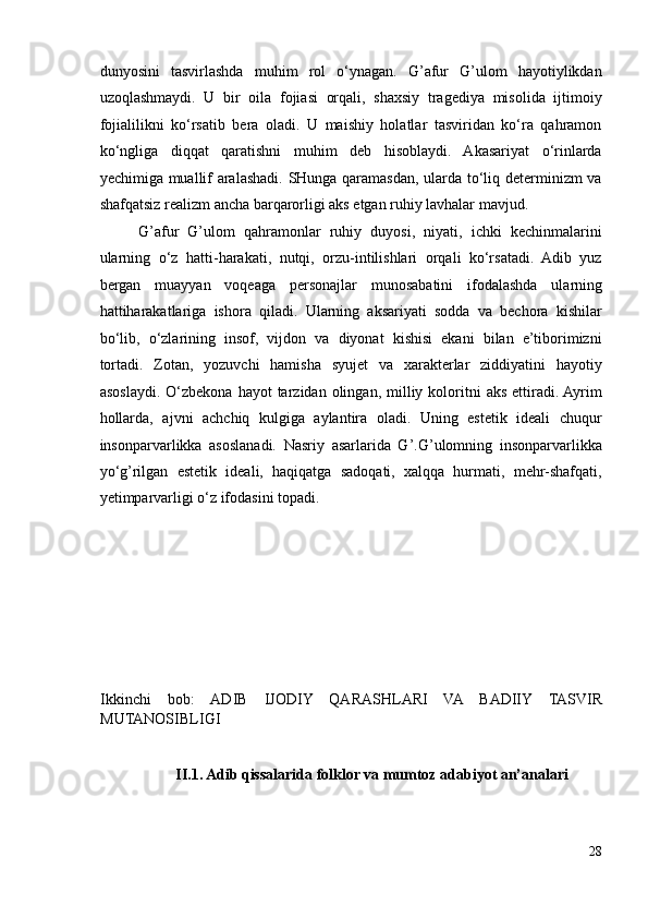 dunyosini   tasvirlashda   muhim   rol   o‘ynagan.   G’afur   G’ulom   hayotiylikdan
uzoqlashmaydi.   U   bir   oila   fojiasi   orqali,   shaxsiy   tragediya   misolida   ijtimoiy
fojialilikni   ko‘rsatib   bera   oladi.   U   maishiy   holatlar   tasviridan   ko‘ra   qahramon
ko‘ngliga   diqqat   qaratishni   muhim   deb   hisoblaydi.   Akasariyat   o‘rinlarda
yechimiga muallif aralashadi. SHunga qaramasdan, ularda to‘liq determinizm va
shafqatsiz realizm ancha barqarorligi aks etgan ruhiy lavhalar mavjud.  
G’afur   G’ulom   qahramonlar   ruhiy   duyosi,   niyati,   ichki   kechinmalarini
ularning   o‘z   hatti-harakati,   nutqi,   orzu-intilishlari   orqali   ko‘rsatadi.   Adib   yuz
bergan   muayyan   voqeaga   personajlar   munosabatini   ifodalashda   ularning
hattiharakatlariga   ishora   qiladi.   Ularning   aksariyati   sodda   va   bechora   kishilar
bo‘lib,   o‘zlarining   insof,   vijdon   va   diyonat   kishisi   ekani   bilan   e’tiborimizni
tortadi.   Zotan,   yozuvchi   hamisha   syujet   va   xarakterlar   ziddiyatini   hayotiy
asoslaydi.  O‘zbekona  hayot  tarzidan  olingan,  milliy  koloritni   aks   ettiradi.  Ayrim
hollarda,   ajvni   achchiq   kulgiga   aylantira   oladi.   Uning   estetik   ideali   chuqur
insonparvarlikka   asoslanadi.   Nasriy   asarlarida   G’.G’ulomning   insonparvarlikka
yo‘g’rilgan   estetik   ideali,   haqiqatga   sadoqati,   xalqqa   hurmati,   mehr-shafqati,
yetimparvarligi o‘z ifodasini topadi.  
Ikkinchi   bob:   ADIB   IJODIY   QARASHLARI   VA   BADIIY   TASVIR
MUTANOSIBLIGI
II.1. Adib qissalarida folklor va mumtoz adabiyot an’analari 
 
28 