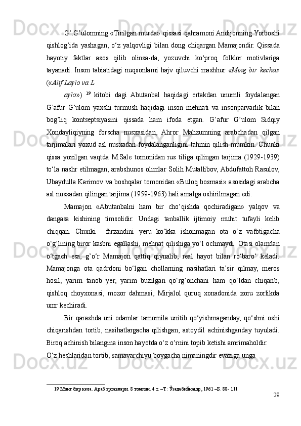 G’.G’ulomning «Tirilgan murda» qissasi qahramoni Andijonning Yorboshi
qishlog’ida   yashagan,   o‘z   yalqovligi   bilan   dong   chiqargan   Mamajondir.   Qissada
hayotiy   faktlar   asos   qilib   olinsa-da,   yozuvchi   ko‘proq   folklor   motivlariga
tayanadi. Inson tabiatidagi  nuqsonlarni hajv qiluvchi mashhur   «Ming bir kecha»
(« Alif Laylo va L
aylo »)   19
  kitobi   dagi   Abutanbal   haqidagi   ertakdan   unumli   foydalangan
G’afur   G’ulom   yaxshi   turmush   haqidagi   inson   mehnati   va   insonparvarlik   bilan
bog’liq   kontseptsiyasini   qissada   ham   ifoda   etgan.   G’afur   G’ulom   Sidqiy
Xondayliqiyning   forscha   nusxasidan,   Ahror   Mahzumning   arabchadan   qilgan
tarjimalari  yoxud  asl  nusxadan  foydalanganligini   tahmin  qilish  mumkin.  Chunki
qissa   yozilgan   vaqtda   M.Sale   tomonidan   rus   tiliga   qilingan   tarjima   (1929-1939)
to‘la nashr etilmagan, arabshunos olimlar Solih Mutallibov, Abdufattoh Rasulov,
Ubaydulla Karimov va boshqalar tomonidan «Buloq bosmasi» asosidagi arabcha
asl nusxadan qilingan tarjima (1959-1963) hali amalga oshirilmagan edi. 
Mamajon   «Abutanbalni   ham   bir   cho‘qishda   qochiradigan»   yalqov   va
dangasa   kishining   timsolidir.   Undagi   tanballik   ijtimoiy   muhit   tufayli   kelib
chiqqan.   Chunki     farzandini   yeru   ko‘kka   ishonmagan   ota   o‘z   vafotigacha
o‘g’lining biror kasbni egallashi, mehnat qilishiga yo‘l ochmaydi. Otasi olamdan
o‘tgach   esa,   g’o‘r   Mamajon   qattiq   qiynalib,   real   hayot   bilan   ro‘baro‘   keladi.
Mamajonga   ota   qadrdoni   bo‘lgan   chollarning   nasihatlari   ta’sir   qilmay,   meros
hosil,   yarim   tanob   yer,   yarim   buzilgan   qo‘rg’onchani   ham   qo‘ldan   chiqarib,
qishloq   choyxonasi,   mozor   dahmasi,   Mirjalol   quruq   xonadonida   xoru   zorlikda
umr kechiradi.  
Bir   qarashda   uni   odamlar   tamomila   unitib   qo‘yishmaganday,   qo‘shni   oshi
chiqarishdan   tortib,   nasihatlargacha   qilishgan,   astoydil   achinishganday   tuyuladi.
Biroq achinish bilangina inson hayotda o‘z o‘rnini topib ketishi amrimaholdir. 
O‘z heshlaridan tortib, samavarchiyu boygacha nimaningdir evaziga unga 
19  Минг бир кеча. Араб эртаклари. 8 томлик. 4 т. –Т: Ўзадабийнашр, 1961 –Б. 88- 111  
29 