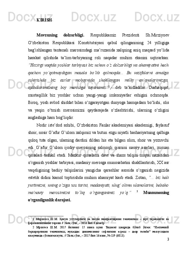 KIRISH
Mavzuning   dolzarbligi.   Respublikamiz   Prezidenti   Sh.Mirziyoev
O‘zbekiston   Respublikasi   Konstitutsiyasi   qabul   qilinganining   24   yilligiga
bag’ishlangan   tantanali   marosimdagi   ma’ruzasida   xalqning   aniq   maqsad   yo‘lida
harakat   qilishida   ta’lim-tarbiyaning   roli   naqadar   muhim   ekanini   uqtirarkan:
“Hozirgi vaqtda yoshlar tarbiyasi biz uchun o‘z dolzarbligi va ahamiyatini hech
qachon   yo‘qotmaydigan   masala   bo‘lib   qolmoqda...   Bu   vazifalarni   amalga
oshirishda   biz   asrlar   mobaynida   shakllangan   milliy   an’analarimizga,
ajdodlarimizning   boy   merosiga   tayanamiz” 1
,-   deb   ta’kidladilar.   Darhaqiqat,
mustaqillik   biz   yoshlar   uchun   yangi-yangi   imkoniyatlar   eshigini   ochmoqda.
Biroq, yosh avlod shiddat  bilan o‘zgarayotgan  dunyoga hamqadam  bo‘lishi,  olis
va   yaqin   o‘tmish   merosimizni   qaydarajada   o‘zlashtirishi,   ularning   o‘zligini
anglashiga ham bog’liqdir.  
Nodir   iste’dod   sohibi,   O‘zbekiston   Fanlar   akademiyasi   akademigi,   faylasuf
shoir, nosir G’afur G’ulom xalqimiz va butun ezgu niyatli bashariyatning qalbiga
quloq   tuta   olgan,   ularning   dardini   dildan   his   eta   bilgan   olim,   shoir   va   yozuvchi
edi.   G’afur   G’ulom   ijodiy   merosining   salmoqli   qismini   nasriy   asarlari,   xusuan
qissalari   tashkil   etadi.   Mazkur   qissalarni   davr   va   shaxs   talqini   nuqtai   nazaridan
o‘rganish yoshlar tarbiyasi, madaniy merosga munosabatini shakllantirish, XX asr
vaqeligining   badiiy   talqinlarini   yangicha   qarashlar   asosida   o‘rganish   negizida
estetik   didini   kamol   toptirishda   muhim   ahamiyat   kasb   etadi.   Zotan,   “...   biz   hali
yurtimizni, uning o‘ziga xos tarixi, madaniyati, ulug’ olimu ulamolarini, bebaho
ma’naviy   merosimizni   to‘liq   o‘rganganimiz   yo‘q.”   2
  Muammoning
o‘rganilganlik darajasi.   
1   Мирзиёев   Ш.М.   Қонун   устуворлиги   ва   инсон   манфаатларини   таъминлаш   –   юрт   тараққиёти   ва
фаровонлигининг гарови // Халқ сўзи, – 2016 йил 8 декабр 
2   Мрзиёев   Ш.М.   2017   йилнинг   15   июнь   куни   Тошкент   шаҳрида   бўлиб   ўтган:   “Ижтимоий
барқарорликни   таъминлаш,   муқаддас   динимизнинг   софлигини   асраш   –   давр   талаби”   мавзусидаги
анжуманда сўзланган нутқ. // Халқ сўзи, – 2017 йил 16 июн, № 119 (6813).  
3 