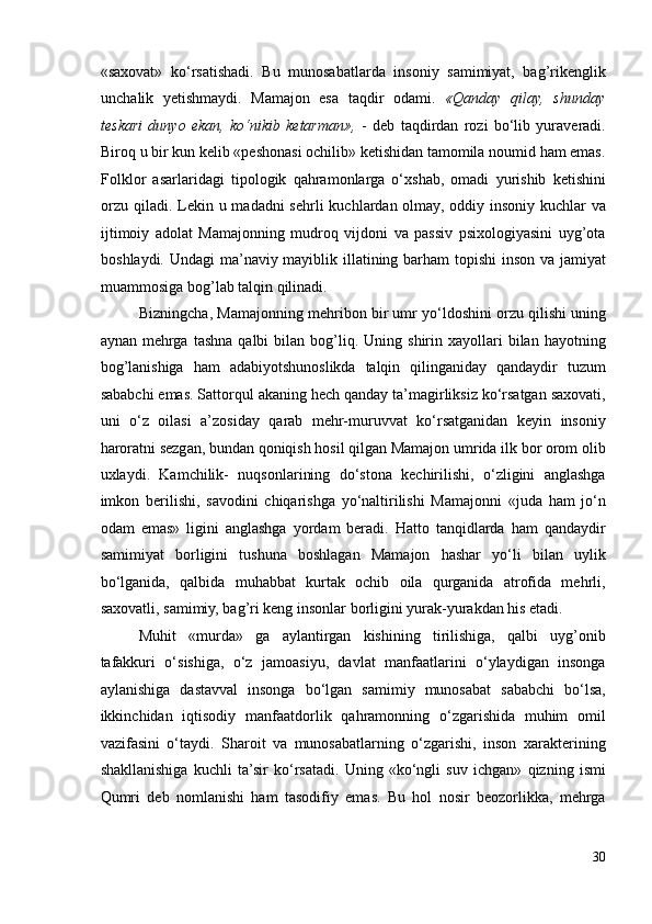 «saxovat»   ko‘rsatishadi.   Bu   munosabatlarda   insoniy   samimiyat,   bag’rikenglik
unchalik   yetishmaydi.   Mamajon   esa   taqdir   odami.   «Qanday   qilay,   shunday
teskari   dunyo   ekan,   ko‘nikib   ketarman»,   -   deb   taqdirdan   rozi   bo‘lib   yuraveradi.
Biroq u bir kun kelib «peshonasi ochilib» ketishidan tamomila noumid ham emas.
Folklor   asarlaridagi   tipologik   qahramonlarga   o‘xshab,   omadi   yurishib   ketishini
orzu  qiladi. Lekin u madadni  sehrli  kuchlardan olmay, oddiy insoniy kuchlar  va
ijtimoiy   adolat   Mamajonning   mudroq   vijdoni   va   passiv   psixologiyasini   uyg’ota
boshlaydi. Undagi  ma’naviy mayiblik illatining barham  topishi  inson va jamiyat
muammosiga bog’lab talqin qilinadi. 
Bizningcha, Mamajonning mehribon bir umr yo‘ldoshini orzu qilishi uning
aynan  mehrga  tashna  qalbi  bilan  bog’liq.  Uning  shirin  xayollari  bilan  hayotning
bog’lanishiga   ham   adabiyotshunoslikda   talqin   qilinganiday   qandaydir   tuzum
sababchi emas. Sattorqul akaning hech qanday ta’magirliksiz ko‘rsatgan saxovati,
uni   o‘z   oilasi   a’zosiday   qarab   mehr-muruvvat   ko‘rsatganidan   keyin   insoniy
haroratni sezgan, bundan qoniqish hosil qilgan Mamajon umrida ilk bor orom olib
uxlaydi.   Kamchilik-   nuqsonlarining   do‘stona   kechirilishi,   o‘zligini   anglashga
imkon   berilishi,   savodini   chiqarishga   yo‘naltirilishi   Mamajonni   «juda   ham   jo‘n
odam   emas»   ligini   anglashga   yordam   beradi.   Hatto   tanqidlarda   ham   qandaydir
samimiyat   borligini   tushuna   boshlagan   Mamajon   hashar   yo‘li   bilan   uylik
bo‘lganida,   qalbida   muhabbat   kurtak   ochib   oila   qurganida   atrofida   mehrli,
saxovatli, samimiy, bag’ri keng insonlar borligini yurak-yurakdan his etadi. 
Muhit   «murda»   ga   aylantirgan   kishining   tirilishiga,   qalbi   uyg’onib
tafakkuri   o‘sishiga,   o‘z   jamoasiyu,   davlat   manfaatlarini   o‘ylaydigan   insonga
aylanishiga   dastavval   insonga   bo‘lgan   samimiy   munosabat   sababchi   bo‘lsa,
ikkinchidan   iqtisodiy   manfaatdorlik   qahramonning   o‘zgarishida   muhim   omil
vazifasini   o‘taydi.   Sharoit   va   munosabatlarning   o‘zgarishi,   inson   xarakterining
shakllanishiga   kuchli   ta’sir   ko‘rsatadi.   Uning   «ko‘ngli   suv   ichgan»   qizning   ismi
Qumri   deb   nomlanishi   ham   tasodifiy   emas.   Bu   hol   nosir   beozorlikka,   mehrga
30 