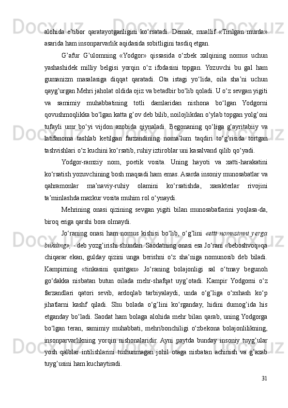 alohida   e’tibor   qaratayotganligini   ko‘rsatadi.   Demak,   muallif   «Tirilgan   murda»
asarida ham insonparvarlik aqidasida sobitligini tasdiq etgan.  
G’afur   G’ulomning   «Yodgor»   qissasida   o‘zbek   xalqining   nomus   uchun
yashashidek   milliy   belgisi   yorqin   o‘z   ifodasini   topgan.   Yozuvchi   bu   gal   ham
gumanizm   masalasiga   diqqat   qaratadi.   Ota   istagi   yo‘lida,   oila   sha’ni   uchun
qayg’urgan Mehri jaholat oldida ojiz va betadbir bo‘lib qoladi. U o‘z sevgan yigiti
va   samimiy   muhabbatining   totli   damlaridan   nishona   bo‘lgan   Yodgorni
qovushmoqlikka bo‘lgan katta g’ov deb bilib, noilojlikdan o‘ylab topgan yolg’oni
tufayli   umr   bo‘yi   vijdon   azobida   qiynaladi.   Begonaning   qo‘liga   g’ayritabiiy   va
latifanoma   tashlab   ketilgan   farzandining   noma’lum   taqdiri   to‘g’risida   tortgan
tashvishlari o‘z kuchini ko‘rsatib, ruhiy iztiroblar uni kasalvand qilib qo‘yadi.  
Yodgor-ramziy   nom,   poetik   vosita.   Uning   hayoti   va   xatti-harakatini
ko‘rsatish yozuvchining bosh maqsadi ham emas. Asarda insoniy munosabatlar va
qahramonlar   ma’naviy-ruhiy   olamini   ko‘rsatishda,   xarakterlar   rivojini
ta’minlashda mazkur vosita muhim rol o‘ynaydi. 
Mehrining   onasi   qizining   sevgan   yigiti   bilan   munosabatlarini   yoqlasa-da,
biroq eriga qarshi bora olmaydi.  
Jo‘raning   onasi   ham   nomus   kishisi   bo‘lib,   o‘g’lini   «etti   nomusimni   yerga
bukding»,  - deb yozg’irishi shundan. Saodatning onasi esa Jo‘rani «beboshvoq»qa
chiqarar   ekan,   gulday   qizini   unga   berishni   o‘z   sha’niga   nomunosib   deb   biladi.
Kampirning   «tinkasini   quritgan»   Jo‘raning   bolajonligi   sal   o‘tmay   begunoh
go‘dakka   nisbatan   butun   oilada   mehr-shafqat   uyg’otadi.   Kampir   Yodgorni   o‘z
farzandlari   qatori   sevib,   ardoqlab   tarbiyalaydi,   unda   o‘g’liga   o‘xshash   ko‘p
jihatlarni   kashf   qiladi.   Shu   bolada   o‘g’lini   ko‘rganday,   hidini   dumog’ida   his
etganday  bo‘ladi.  Saodat   ham   bolaga  alohida  mehr  bilan  qarab,  uning Yodgorga
bo‘lgan   teran,   samimiy   muhabbati,   mehribonchiligi   o‘zbekona   bolajonlilikning,
insonparvarlikning   yorqin   nishonalaridir.  Ayni   paytda   bunday   insoniy   tuyg’ular
yosh   qalblar   intilishlarini   tushunmagan   johil   otaga   nisbatan   achinish   va   g’azab
tuyg’usini ham kuchaytiradi.  
31 