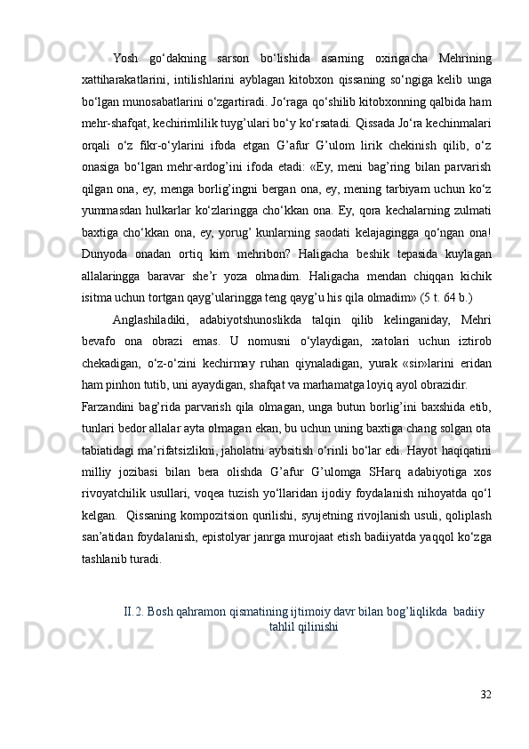 Yosh   go‘dakning   sarson   bo‘lishida   asarning   oxirigacha   Mehrining
xattiharakatlarini,   intilishlarini   ayblagan   kitobxon   qissaning   so‘ngiga   kelib   unga
bo‘lgan munosabatlarini o‘zgartiradi. Jo‘raga qo‘shilib kitobxonning qalbida ham
mehr-shafqat, kechirimlilik tuyg’ulari bo‘y ko‘rsatadi. Qissada Jo‘ra kechinmalari
orqali   o‘z   fikr-o‘ylarini   ifoda   etgan   G’afur   G’ulom   lirik   chekinish   qilib,   o‘z
onasiga   bo‘lgan   mehr-ardog’ini   ifoda   etadi:   «Ey,   meni   bag’ring   bilan   parvarish
qilgan ona,  ey,  menga borlig’ingni   bergan  ona, ey,  mening tarbiyam  uchun  ko‘z
yummasdan  hulkarlar   ko‘zlaringga  cho‘kkan ona.  Ey,  qora  kechalarning  zulmati
baxtiga   cho‘kkan   ona,   ey,   yorug’  kunlarning   saodati   kelajagingga   qo‘ngan   ona!
Dunyoda   onadan   ortiq   kim   mehribon?   Haligacha   beshik   tepasida   kuylagan
allalaringga   baravar   she’r   yoza   olmadim.   Haligacha   mendan   chiqqan   kichik
isitma uchun tortgan qayg’ularingga teng qayg’u his qila olmadim» (5 t. 64 b.) 
Anglashiladiki,   adabiyotshunoslikda   talqin   qilib   kelinganiday,   Mehri
bevafo   ona   obrazi   emas.   U   nomusni   o‘ylaydigan,   xatolari   uchun   iztirob
chekadigan,   o‘z-o‘zini   kechirmay   ruhan   qiynaladigan,   yurak   «sir»larini   eridan
ham pinhon tutib, uni ayaydigan, shafqat va marhamatga loyiq ayol obrazidir. 
Farzandini  bag’rida parvarish  qila olmagan, unga butun borlig’ini  baxshida  etib,
tunlari bedor allalar ayta olmagan ekan, bu uchun uning baxtiga chang solgan ota
tabiatidagi ma’rifatsizlikni, jaholatni aybsitish o‘rinli bo‘lar edi. Hayot haqiqatini
milliy   jozibasi   bilan   bera   olishda   G’afur   G’ulomga   SHarq   adabiyotiga   xos
rivoyatchilik  usullari,  voqea   tuzish  yo‘llaridan  ijodiy  foydalanish  nihoyatda   qo‘l
kelgan.   Qissaning kompozitsion qurilishi, syujetning rivojlanish usuli, qoliplash
san’atidan foydalanish, epistolyar janrga murojaat etish badiiyatda yaqqol ko‘zga
tashlanib turadi.  
 
 
II.2.   Bosh qahramon qismatining ijtimoiy davr bilan bog’liqlikda  badiiy
tahlil qilinishi 
32 