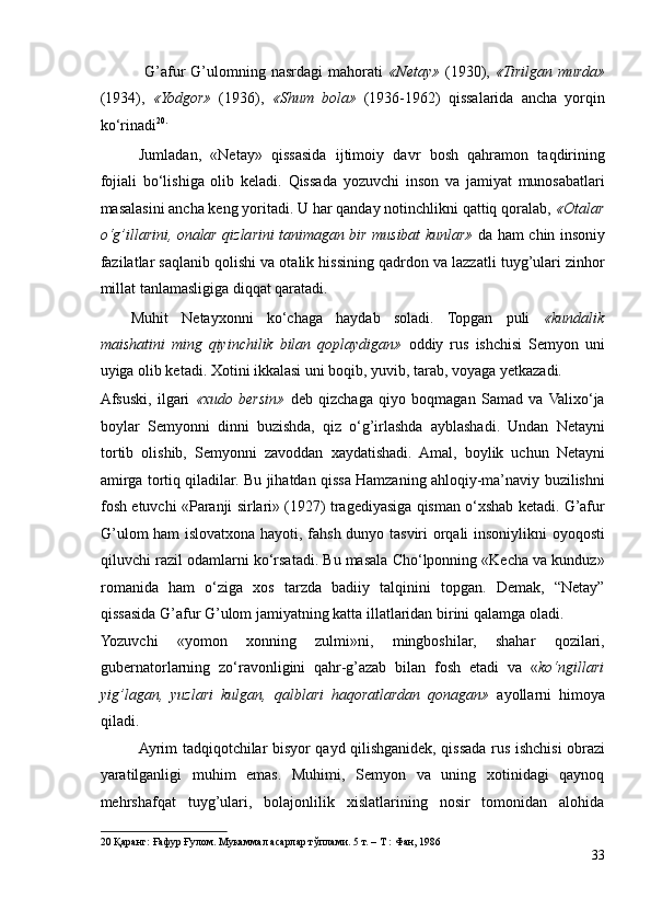   G’afur   G’ulomning   nasrdagi   mahorati   «Netay»   (1930),   «Tirilgan   murda»
(1934),   «Yodgor»   (1936),   «Shum   bola»   (1936-1962)   qissalarida   ancha   yorqin
ko‘rinadi 20 .
  
Jumladan,   «Netay»   qissasida   ijtimoiy   davr   bosh   qahramon   taqdirining
fojiali   bo‘lishiga   olib   keladi.   Qissada   yozuvchi   inson   va   jamiyat   munosabatlari
masalasini ancha keng yoritadi. U har qanday notinchlikni qattiq qoralab,  «Otalar
o‘g’illarini, onalar qizlarini tanimagan bir musibat kunlar»   da ham chin insoniy
fazilatlar saqlanib qolishi va otalik hissining qadrdon va lazzatli tuyg’ulari zinhor
millat tanlamasligiga diqqat qaratadi. 
Muhit   Netayxonni   ko‘chaga   haydab   soladi.   Topgan   puli   «kundalik
maishatini   ming   qiyinchilik   bilan   qoplaydigan»   oddiy   rus   ishchisi   Semyon   uni
uyiga olib ketadi. Xotini ikkalasi uni boqib, yuvib, tarab, voyaga yetkazadi. 
Afsuski,   ilgari   «xudo   bersin»   deb   qizchaga   qiyo   boqmagan   Samad   va  Valixo‘ja
boylar   Semyonni   dinni   buzishda,   qiz   o‘g’irlashda   ayblashadi.   Undan   Netayni
tortib   olishib,   Semyonni   zavoddan   xaydatishadi.   Amal,   boylik   uchun   Netayni
amirga tortiq qiladilar. Bu jihatdan qissa Hamzaning ahloqiy-ma’naviy buzilishni
fosh etuvchi «Paranji sirlari» (1927) tragediyasiga qisman o‘xshab ketadi. G’afur
G’ulom ham islovatxona hayoti, fahsh dunyo tasviri orqali insoniylikni oyoqosti
qiluvchi razil odamlarni ko‘rsatadi. Bu masala Cho‘lponning «Kecha va kunduz»
romanida   ham   o‘ziga   xos   tarzda   badiiy   talqinini   topgan.   Demak,   “Netay”
qissasida G’afur G’ulom jamiyatning katta illatlaridan birini qalamga oladi. 
Yozuvchi   «yomon   xonning   zulmi»ni,   mingboshilar,   shahar   qozilari,
gubernatorlarning   zo‘ravonligini   qahr-g’azab   bilan   fosh   etadi   va   « ko‘ngillari
yig’lagan,   yuzlari   kulgan,   qalblari   haqoratlardan   qonagan»   ayollarni   himoya
qiladi. 
Ayrim tadqiqotchilar bisyor qayd qilishganidek, qissada rus ishchisi obrazi
yaratilganligi   muhim   emas.   Muhimi,   Semyon   va   uning   xotinidagi   qaynoq
mehrshafqat   tuyg’ulari,   bolajonlilik   xislatlarining   nosir   tomonidan   alohida
20  Қаранг: Ғафур Ғулом. Мукаммал асарлар тўплами. 5 т. – Т : Фан, 1986  
33 