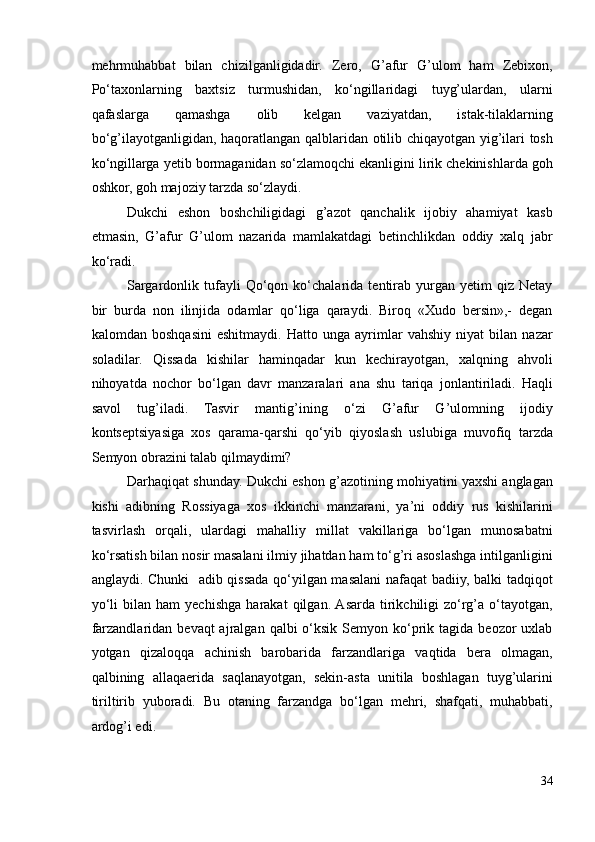 mehrmuhabbat   bilan   chizilganligidadir.   Zero,   G’afur   G’ulom   ham   Zebixon,
Po‘taxonlarning   baxtsiz   turmushidan,   ko‘ngillaridagi   tuyg’ulardan,   ularni
qafaslarga   qamashga   olib   kelgan   vaziyatdan,   istak-tilaklarning
bo‘g’ilayotganligidan, haqoratlangan qalblaridan otilib chiqayotgan yig’ilari tosh
ko‘ngillarga yetib bormaganidan so‘zlamoqchi ekanligini lirik chekinishlarda goh
oshkor, goh majoziy tarzda so‘zlaydi.  
Dukchi   eshon   boshchiligidagi   g’azot   qanchalik   ijobiy   ahamiyat   kasb
etmasin,   G’afur   G’ulom   nazarida   mamlakatdagi   betinchlikdan   oddiy   xalq   jabr
ko‘radi.  
Sargardonlik   tufayli   Qo‘qon   ko‘chalarida   tentirab   yurgan   yetim   qiz   Netay
bir   burda   non   ilinjida   odamlar   qo‘liga   qaraydi.   Biroq   «Xudo   bersin»,-   degan
kalomdan   boshqasini   eshitmaydi.   Hatto   unga   ayrimlar   vahshiy   niyat   bilan   nazar
soladilar.   Qissada   kishilar   haminqadar   kun   kechirayotgan,   xalqning   ahvoli
nihoyatda   nochor   bo‘lgan   davr   manzaralari   ana   shu   tariqa   jonlantiriladi.   Haqli
savol   tug’iladi.   Tasvir   mantig’ining   o‘zi   G’afur   G’ulomning   ijodiy
kontseptsiyasiga   xos   qarama-qarshi   qo‘yib   qiyoslash   uslubiga   muvofiq   tarzda
Semyon obrazini talab qilmaydimi? 
Darhaqiqat shunday. Dukchi eshon g’azotining mohiyatini yaxshi anglagan
kishi   adibning   Rossiyaga   xos   ikkinchi   manzarani,   ya’ni   oddiy   rus   kishilarini
tasvirlash   orqali,   ulardagi   mahalliy   millat   vakillariga   bo‘lgan   munosabatni
ko‘rsatish bilan nosir masalani ilmiy jihatdan ham to‘g’ri asoslashga intilganligini
anglaydi. Chunki   adib qissada qo‘yilgan masalani nafaqat badiiy, balki tadqiqot
yo‘li   bilan   ham   yechishga   harakat   qilgan.  Asarda   tirikchiligi   zo‘rg’a   o‘tayotgan,
farzandlaridan  bevaqt  ajralgan  qalbi  o‘ksik  Semyon ko‘prik  tagida  beozor   uxlab
yotgan   qizaloqqa   achinish   barobarida   farzandlariga   vaqtida   bera   olmagan,
qalbining   allaqaerida   saqlanayotgan,   sekin-asta   unitila   boshlagan   tuyg’ularini
tiriltirib   yuboradi.   Bu   otaning   farzandga   bo‘lgan   mehri,   shafqati,   muhabbati,
ardog’i edi.  
34 